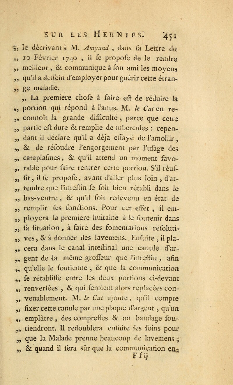 $> îe décrivant à M. Amyani , dans fa Lettre du 2, 10 Février 1740 , il fe propofe de le rendre ,, meilleur, & communique à fon ami les moyens „ qu'il a deifêin d'employer pour guérir cette étran- „ ge maladie. „ La première chofe à faire eft de réduire la s, portion qui répond à l'anus. M. le Cat en re- 3i connoît la grande difficulté, parce que cette 5, partie eft dure & remplie de tubercules : cepen- „ dant il déclare qu'il a déjà effayé de l'amollir, 3, & de réfoudre l'engorgement par lufage des 3, catapiafmes, & qu'il attend un moment favo- „ rable pour faire rentrer cette portion. S'il réuf- 3, fit j il fe propofe, avant d'aller plus loin , d'at- 3, tendre que Fintefiin fe foit bien rétabli dans le „ bas-ventre, & qu'il foit redevenu en état de 3, remplir fes fonctions. Pour cet effet , il em- „ ployera la première huitaine à le foutenir dans 3, fa fituation s à faire des fomentations réfoluti- 3, ves, & à donner des lavemens. Enfuite , il pla- 3, cera dans le canal inteftinal une canule d'ar- 3, gent de la même groffeur que l'intefiin, afin 3, qu'elle le foutienne , & que la communication „ fe rétabliffe entre les deux portions ci-devant 3, renverfées , & qui feroient alors replacées con- 3, venablement. M. le Cat ajoute, qu'il compte „ fixer cette canule par une plaque d'argent, qu'un 3, emplâtre , des compreffes & un bandage fou- „ tiendront. U redoublera enfuite fes foins pour 3, que la Malade prenne beaucoup de lavemens ; 3, & quand il fera sûr que la communication eu^ Ffij