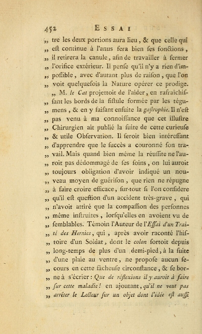 '„ tre les deux portions aura lieu , & que celle qui „ efl continue à l'anus fera bien fes fonctions, „ il retirera la canule, afin de travailler à fermer „ l'orifice extérieur. Il penfe qu'il n'y a rien d'im- „ poflible, avec d'autant plus de raifon , que Ton „ voit quelquefois la Nature opérer ce prodige. „ M. le Cat projettoit de l'aider, en rafraîchif- ,, fant les bords de la Mule formée par les tégu- „ mens , & en y faifant enfuite la gajlrophie. Il n'eft „ pas venu à ma connoiffance que cet illuftre „ Chirurgien ait publié la fuite de cette curieufe „ & utile Obfervation. Il feroit bien intéreffant „ d'apprendre que le fuccès a couronné fon tra- 3, vail. Mais quand bien même la réuiïïte ne l'au- 9, roit pas dédommagé de fes foins , on lui aurok „ toujours obligation d'avoir indiqué un nou- ,, veau moyen de guérifon , que rien ne répugne 35 à faire croire efficace, fur-tout fi l'on confidere 3, qu'il eft queftion d'un accident très-grave , qui 5, n'avoit attiré que la compafTion des perfonnes 3, même infîruites , lorfqu'elles en avoient vu de 33 femblables. Témoin l'Auteur de ÏEffai d'un Trai- 3, té des Hernies, qui , après avoir raconté l'hif- 3, toire d'un Soldat, dont le colon fortoit depuis 3, long-temps de plus d'un demi-pied, à la fuite 3, d'une plaie au ventre, ne propofe aucun fe- ,3 cours en cette fâcheufe circonftance, & fe bor- 3, ne à s'écrier : Que de réflexions il y aurait à faire 3, fur cette maladie! en ajoutant, ^«'i/ ne veut pas 53 arrêter le LeBeur fur un objet dont l'idée efl aujji
