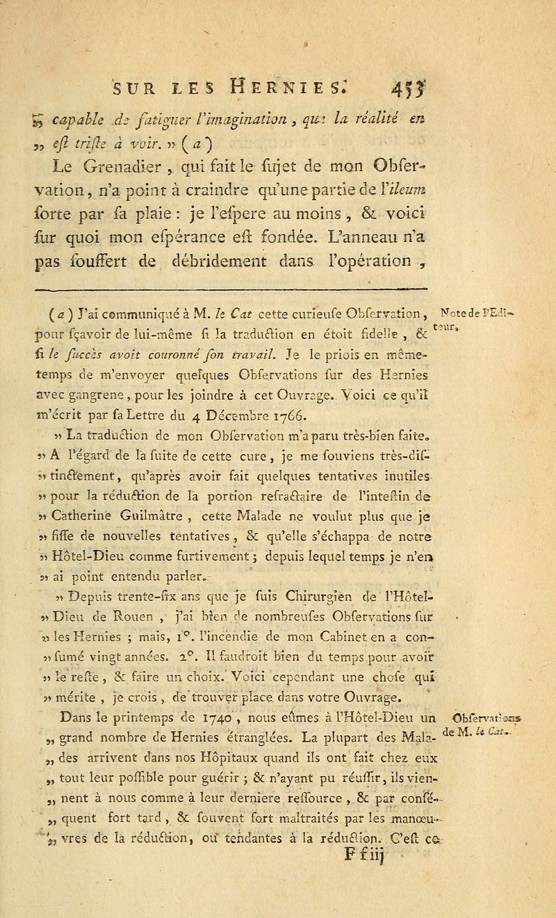 & capable dz fatiguer l'Imagination 3 qui la réalité en 3? efl tfifle à voir, n ( a ) Le Grenadier , qui fait le fujet de mon Obfer- vation, n'a point à craindre qu'une partie de YiUum forte par fa plaie : je l'efpere au moins , &. voici fur quoi mon efpérance eft fondée. L'anneau n'a pas fouffert de débridement dans, l'opération , ( a ) J'ai communiqué à M. h Cat cette curîeufe Obfervation, Note de FEdi- pour fçavoir de lui-même fi la traduction en étoit fidelle , & fî le fucecs avoit couronné fort travail. Je le priois en même- temps de m'envoyer quelques Obfervations fur des Hernies avec gangrené, pour les joindre à cet Ouvrage., Voici ce qu'il m'écrit par fa Lettre du 4 Décembre 1766. >» La traduction de mon Obfervation m'a paru très-bien faite» i<> A l'égard' de la fuite de cette cure , je me fouviens très-dif- ?» tintement, qu'après avoir fait quelques tentatives inutiles >» pour la rédu&ion de la portion refraftaire de l'inteilin de w Catherine Guilmâtre , cette Malade ne voulut plus que je v> fiffe de nouvelles tentatives , & qu'elle s'échappa de notre « Hôtel-Dieu comme furtivement; depuis lequel temps je n'en s» ai point entendu parler.r « Depuis trente-iîx ans que je fuis Chirurgien de l'Hôtel- »» Dieu de Rouen , j1ai bîeri de nombreufes Obfervations fur » les Hernies ; mais, ip. l'incendie de mon Cabinet en a con- ii fumé vingt années. a°. Il faudroit bien du temps pour avoir ii le refte , & faire un choix.' Voici cependant une chofe qui s» mérite , je crois , de trouver place dans votre Ouvrage. Dansleprinteir.ps de 1740 , nous eûmes à l'Hôteî-Dieu un OWervatisi» ?, grand nombre de Hernies étranglées. La plupart des Mala- deM-'*-Ji- „ des arrivent dans nos Hôpitaux quand ils ont fait chez eux „ tout leur poffible pour guérir ; & n'ayant pu réuflir, ils vien- 3) nent à nous comme à leur dernière reffource ,.& par confé- „ quent fort tard, & fou vent fort maltraités par les manoeu- 'f} vres de là réduction, ou tendantes à la réduction. C'efi: c§ Ffiij