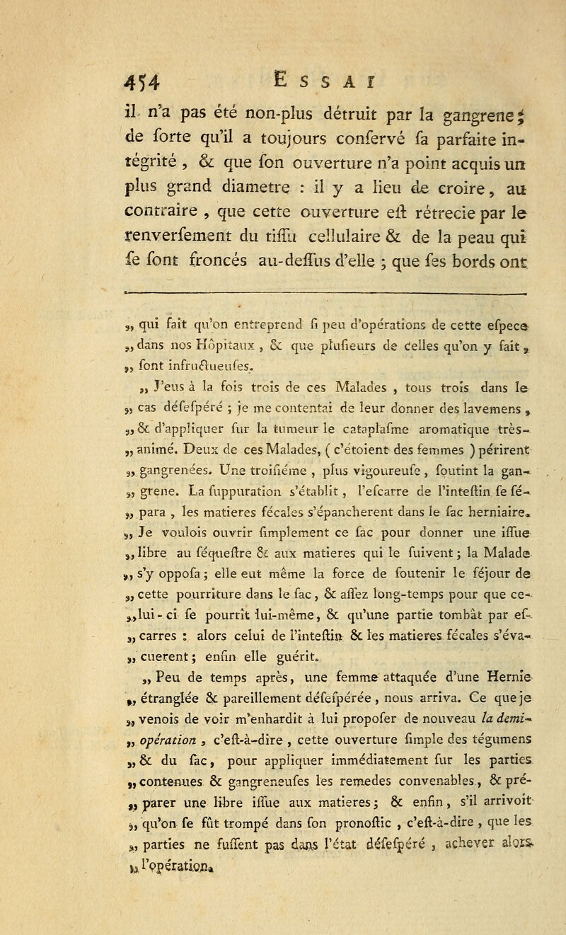 il. n'a pas été non-plus détruit par la gangrené £ de forte qu'il a toujours confervé fa parfaite in- tégrité , & que fon ouverture n'a point acquis un plus grand diamètre : il y a Heu de croire, au contraire , que cette ouverture eit rétrecie par le renverfement du tiffu cellulaire & de la peau qui fe font froncés au-deifiis d'elle ; que fes bords ont w qui fait qu'on entreprend fi peu d'opérations de cette efpece „ dans nos Hôpitaux , & que phifieurs de celles qu'on y fait, „ font infruftiieufes. „ J'eus à la fois trois de ces Malades , tous trois dans le 5, cas défefpéré ; je me contentai de leur donner des lavemens , 3, & d'appliquer fur la tumeur le cataplafme aromatique très- „ animé. Deux de ces Malades, ( c'étoient des femmes ) périrent 9, gangrenées. Une troifiéme , plus vigoureufe , foutint la gan- 9, grene. La fuppuration s'établit, l'efcarre de l'inteftin fe fé- w para , les matières fécales s'épanchèrent dans le fac herniaire* s, Je voulois ouvrir fimplement ce fac pour donner une iffue », libre au féqueftre & aux matières qui le fuivent ; la Malade ,., s'y oppofa ; elle eut même la force de foutenir le féjour de 3, cette pourriture dans le fac, & aflez long-temps pour que ce- ^lui-ci fe pourrît lui-même, & qu'une partie tombât par ef- v carres : alors celui de l'inteftin ôc les matières fécales s'éva- s, cuerent ; enfin elle guérit. „ Peu de temps après, une femme attaquée d'une Hernie », étranglée & pareillement défefpérée , nous arriva. Ce que je 3, venois de voir m'enhardit à lui propofer de nouveau la demi „ opération , c'eft-à-dire , cette ouverture fimple des tégumens „ & du fàc, pour appliquer immédiatement fur les parties „ contenues & gangreneufes les remèdes convenables, & pré- „ parer une libre iffue aux matières ; & enfin, s'il arrivoit 3, qu'on fe fût trompé dans fon pronofiic , c'eft-à-dire , que les <>, parties ne fuffent pas dan.s l'état défefpéré , achever alor& ur9pérati.Qna