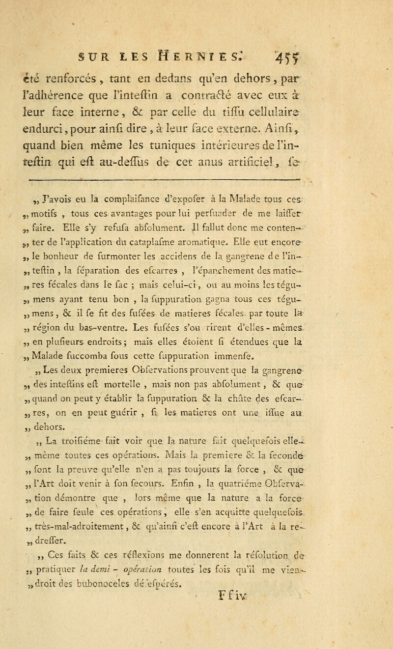 été renforcés , tant en dedans qu'en dehors, par l'adhérence que l'inteftin a contra&é avec eux à leur face interne, & parcelle du tiffu cellulaire- endurci, pour ainfi dire , à leur face externe. Ainfï, quand bien même les tuniques intérieures de l'in- teftin qui qû au-deffùs de cet anus artificiel, le- „ J'avois eu la compîaifance d'expofer à la Malade tous ces „ motifs , tous ces avantages pour lui perfuadër de me laiÛer- 3, faire. Elle s'y refufa abfolument. Il fallut donc me conten-*- 9, ter de l'application du cataplafme aromatique. Elle eut ençore- „ le bonheur de furmonter les accidens de la. gangrené de Fin— „ teftin , la féparation des efcarres , l'épanchement des matie- „res fécales dans le Tac ; mais celui-ci, ou au moins lestégu- s, mens ayant tenu bon , la fuppuration gagna tous ces tégu- 5, mens, & il fe fit des fufées de matières fécales par toute la „ région du bas-ventre. Les fufées s'ou rirent d'elles - mêmes, 5, en plufieurs endroits; mais elles étoient fi étendues que la M Malade fuccomba fous cette fuppuration immenfe. „ Les deux premières Obfervations prouvent que la gangrené 5, des inteft'ins efl: mortelle , mais non pas abfolument, & que „ quand on peut y établir la fuppuration & la chute des efcàr— S)res, on en peut guérir , fi les matières ont une. iffue au. j, dehors. „ La troifiéme- fait voir que la nature fait quelquefois elle— „ même toutes ces opérations. Mais la première & la féconde „ font la preuve qu'elle n'en a pas toujours la force , 6c que „ l'Art doit venir à fon fecours. Enfin , la quatrième Obferva- „ tion démontre que , lors même que la nature a la force „ de faire feule ces opérations, elle s'en acquitte quelquefois „ très-mal-adroitement, de qu'ainfi c'eil encore à l'Art à la re=~ „ dreffer. „ Ces faits & ces réflexions me donnèrent la réfolution de ., pratiquer la demi - opération toutes les fois qu'il me vien- „droit des bubonoceles dé.efpérés. Ffiv.