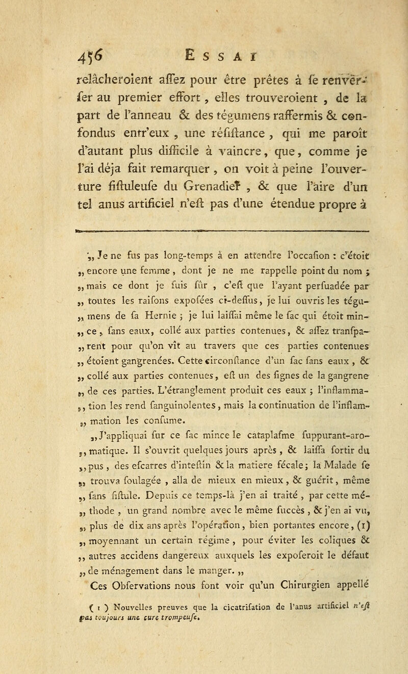 relâcheroient affez pour être prêtes à fe renvër- fer au premier effort, elles trouveraient , de la part de l'anneau & des tégumens raffermis &. c©n- fondas entr'eux , une réfifïance , qui me paroït doutant plus difficile à vaincre, que, comme je l'ai déjà fait remarquer , on voit à peine l'ouver- ture fiftuleufe du Grenadier , & que l'aire d'un tel anus artificiel n'eft pas d'une étendue propre à V, Je ne fus pas long-temps à en attendre Poccafion : c'étoit j, encore une femme , dont je ne me rappelle point du nom ; », mais ce dont je fuis fur , c'en: que l'ayant perfuadée par „ toutes les raifons expofées cî-deffus, Je lui ouvris les tégu- i% mens de fa Hernie ; je lui laiffai même le fac qui étoit min- „ ce > fans eaux, collé aux parties contenues, 8c allez tranfpa- „rent pour qu'on vît au travers que ces parties contenues „ étoïent gangrenées. Cette «irconftance d'un fac fans eaux , &' „ collé aux parties contenues, efl un des fignes de la gangrené ^ de ces parties. L'étranglement produit ces eaux ; l'inflamma- ,, tion les rend fanguinoîentes, mais la continuation de l'inflam- „ mation les confume. ,, J'appliquai fur ce fac mince le catapîafme fuppiyrant-aro- s,matique. îl s'ouvrit quelques jours après , & laiffa fortir du ,,pus, des efcarres d'inteftin &la matière fécale ; la Malade fe 8, trouva foulagée , alla de mieux en mieux, & guérit, même „ fans fiftule. Depuis ce temps-là j'en ai traité , par cette mé- s, thode , un grand nombre avec le même fuccès , & j'en ai vu, 9,plus de dix ans après l'opération, bien portantes encore, (ï) „ moyennant un certain régime , pour éviter les coliques & ,, autres accidens dangereux auxquels les expoferoit le défaut „ de ménagement dans le manger. „ Ces Obfervations nous font voir qu'un Chirurgien appelle ( i ) Nouvelles preuves que la cicatrifation de l'anus artificiel n'tfi fiai toujours une. curz trompcufe.