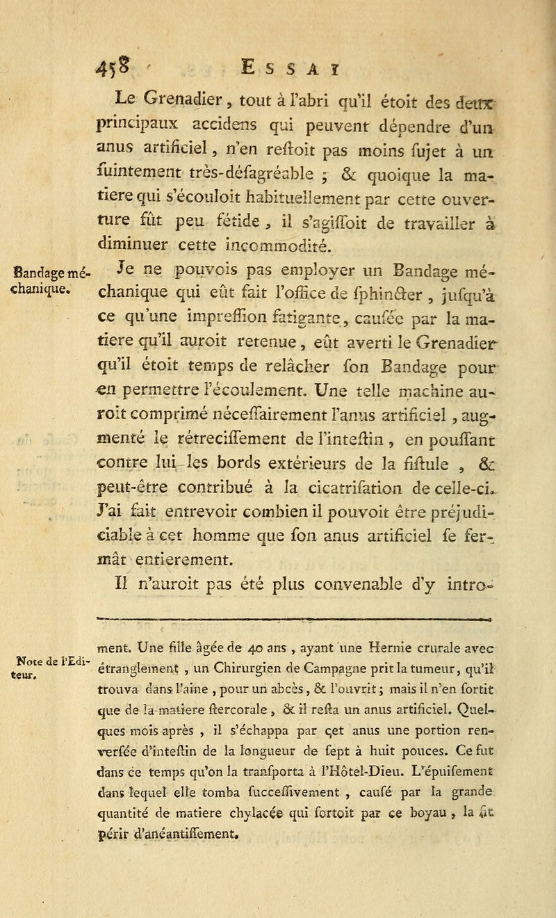 Le Grenadier, tout à l'abri qu'il étoit des deux principaux accidens qui peuvent dépendre d'un anus artificiel, n'en reftoit pas moins fujet à un fuintement très-défagréable ; & quoique la ma- tière qui s'écouîoit habituellement par cette ouver- ture fût peu fétide, il s'agiffoit de travailler à diminuer cette incommodité. Je ne pouvois pas employer un Bandage mé- chanique qui eût fait l'office de fphm&er , jufqu'à ce qu'une impreffion fatigante, caufée par la ma- tière qu'il auroit retenue, eût averti le Grenadier qu'il étoit temps de relâcher fon Bandage pour en permettre l'écoulement. Une telle machine au- roit comprimé nécelTairement l'anus artificiel, aug- menté le rétrechTement de l'inteftin , en pouffant contre Inities bords extérieurs de la Mule , & peut-être contribué à la cicatrifation de celle-ci. J'ai fait entrevoir combien il pouvoit être préjudi- ciable à cet homme que fon anus artificiel fe fer» mât entièrement. Il n'auroit pas été plus convenable d'y intro- ment. Une fille âgée de 40 ans , ayant une Hernie crurale avec ftei^r e *~ étranglement , un Chirurgien de Campagne prit la tumeur, qu'il trouva dans l'aine , pour un abcès, & l'ouvrit; mais il n'en fortit que de la matière fîercorale, & il relia un anus artificiel. Quel- ques mois après , il s'échappa par cet anus une portion ren- versée d'intérim de la longueur de fept à huit pouces. Ce fut dans ce temps qu'on la transporta à l'Hôtel-Dieu. I/épuifemen£ dans lequel elle tomba fucceffivement , caufé par la grande quantité de matière chylacée qui fortoit par ce boyau , la ilfc périr d'anéantifîement.