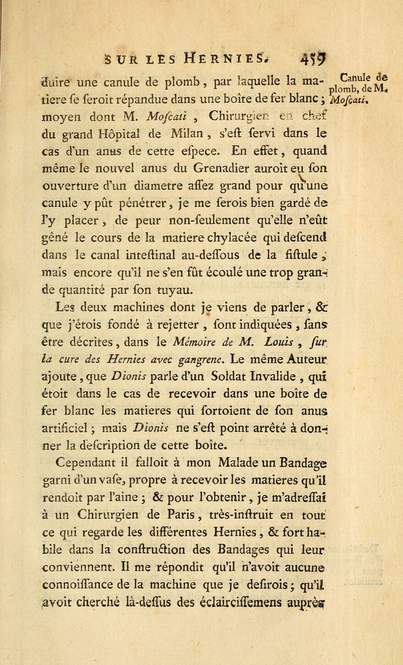 tïuire une canule de plomb, par laquelle la ma- jPg^jJ tiere fe feroit répandue dans une boîte de fer blanc ; Mofiati, moyen dont M. Mofcatï , Chirurgien ëri chef du grand Hôpital de Milan , s'eft fervi dans le cas d'un anus de cette efpece. En effet, quand même le nouvel anus du Grenadier auroit eu fon ouverture d'un diamètre affez grand pour quune canule y pût pénétrer, je me ferois bien gardé de l'y placer, de peur non-feulement qu'elle n'eût gêné le cours de la matière chylacée qui defcend dans le canal inteftinal au-deffous de la Mule * mais encore qu'il ne s'en fût écoulé une trop gran-i de quantité par fon tuyau. Les deux machines dont je viens de parler, 8c que j'étois fondé à rejetter , font indiquées , fans être décrites, dans le Mémoire de M. Louis , fur la cure des Hernies avec gangrené. Le même Auteur ajoute, que Dionis parle d'un Soldat Invalide , qui étoit dans le cas de recevoir dans une boîte de fer blanc les matières qui fortoient de fon anus artificiel ; mais Dionis ne s'eft point arrêté à don-* ner la defcription de cette boîte. Cependant il falloit à mon Malade un Bandage garni d'unvafe* propre à recevoir les matières qu'il rendoit par l'aine ; & pour l'obtenir, je m'adreffai à un Chirurgien de Paris, très-inftruit en tout ce qui regarde les différentes Hernies, & fort ha- bile dans la conftru&ion des Bandages qui leur conviennent. Il me répondit qu'il n'avoit aucune connoiffance de la machine que je defirois ; qu'il &voit cherché là-deffus des éclairchTemens auprès