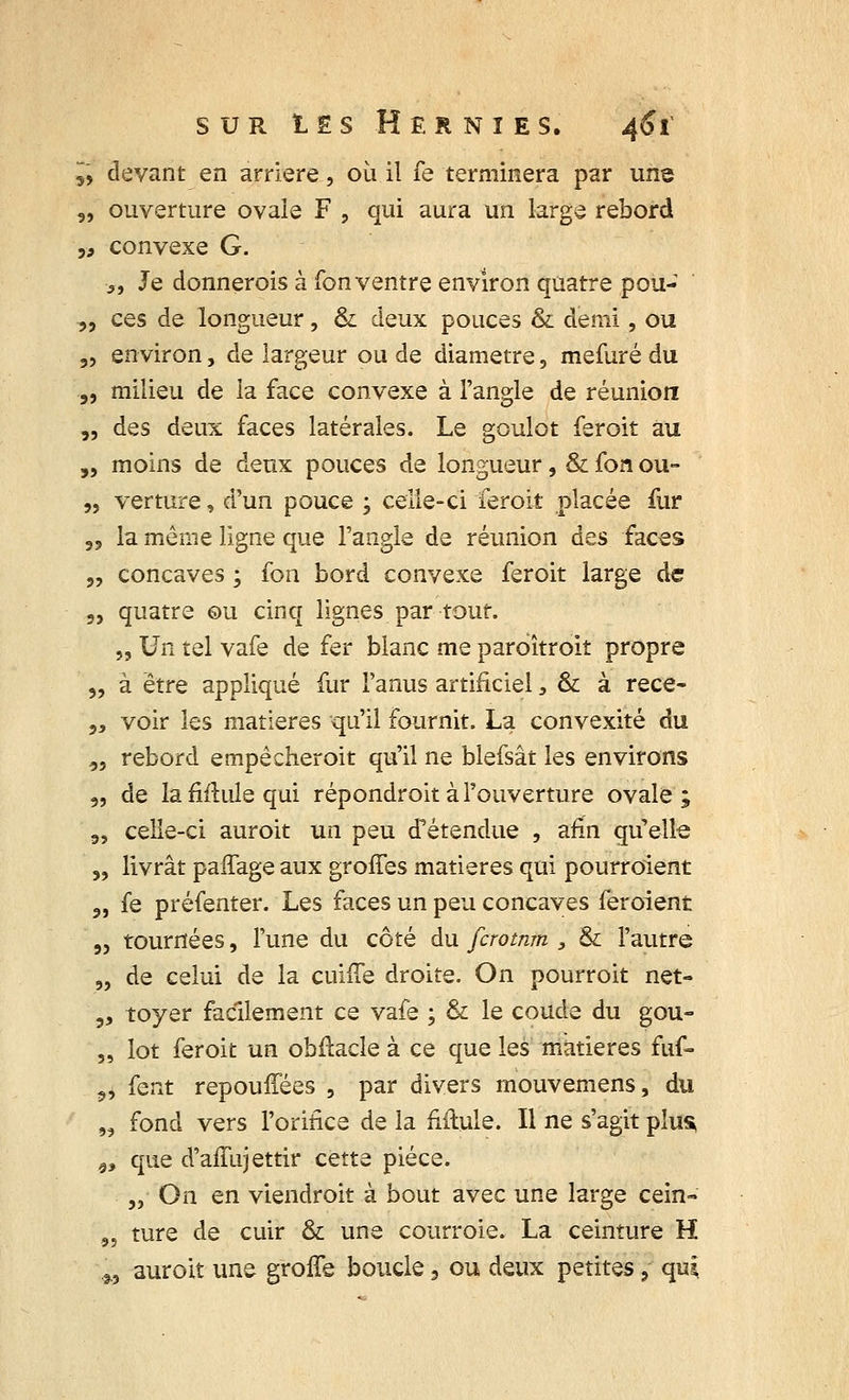 5, devant en arrière, où il fe terminera par une „ ouverture ovale F , qui aura un large rebord ,9 convexe G. >, Je donnerois à fon ventre environ quatre pou- „ ces de longueur, & deux pouces & demi, ou „ environ, de largeur ou de diamètre, mefuré du „ milieu de la face convexe à l'angle de réunion „ des deux faces latérales. Le goulot feroit au „ moins de deux pouces de longueur, & fon ou- „ verture, d'un pouce , celle-ci feroit placée fur ,5 la même ligne que l'angle de réunion àQS faces „ concaves ; fon bord convexe feroit large de „ quatre ©u cinq lignes par tout. „ Un tel vafe de fer blanc me paroîtroit propre „ à être appliqué fur l'anus artificiel, & à rece- „ voir les matières qu'il fournit. La convexité du .„ rebord empêcheroit qu'il ne blefsât les environs „ de la fiflule qui répondroit à l'ouverture ovale ; „ celle-ci auroit un peu d'étendue , afin qu'elle „ livrât paifage aux groffes matières qui pourroient ?, fe préfenter. Les faces un peu concaves feroient „ tournées, l'une du côté du fcrotnm , & l'autre ?, de celui de la cuhTe droite. On pourroit net- ,, toyer facilement ce vafe ; & le coude du gou- „ lot feroit un obftacle à ce que les matières fuf- 9, fent repouffées , par divers mouvemens, du „ fond vers l'orifice de la fiftule. Il ne s'agit plus 99 que d'affujettir cette pièce. „ On en viendroit à bout avec une large cein» „ ture de cuir & une courroie. La ceinture H 29 auroit une groife boucle, ou deux petites ? qui