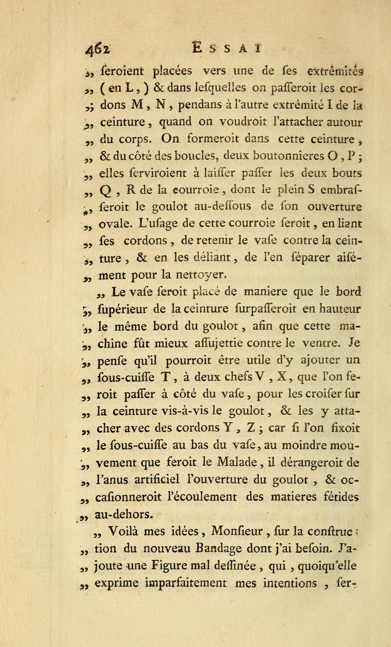 à, feroîent placées vers une de fes extrémités „ ( en L, ) & dans lefquelles on pafferoit les cor- ,; dons M > N, pendans à l'autre extrémité I de la ±9 ceinture, quand on voudroit l'attacher autour „ du corps. On formeroit dans cette ceinture, „ & du côté des boucles, deux boutonnières O, P ; 5, elles ferviroient à lailTer paffer les deux bouts „ Q , R de la courroie, dont le plein S embraf- -, feroit le goulot au-deffous de fon ouverture y9 ovale. L'ufage de cette courroie feroit, en liant „ fes cordons , de retenir le vafe contre la cein- „ ture , & en les déliant, de l'en féparer aifé- 9i ment pour la nettoyer. „ Le vafe feroit placé de manière que le bord 5, fupérieur de la ceinture furpafferoit en hauteur '.,, le même bord du goulot, afin que cette ma- 5, chine fût mieux affujettie contre le ventre. Je s, penfe qu'il pourroit être utile d'y ajouter un ,, fous-cuiffe T, à deux chefs V , X, que l'on fe- 5, roit paffer à côté du vafe, pour les croifer fur „ la ceinture vis-à-vis le goulot, & les y atta- „ cher avec des cordons Y 3 Z ; car fi l'on fixoit „ le fous-cuiffe au bas du vafe, au moindre mou- ;3, vement que feroit le Malade, il dérangeroit de „ l'anus artificiel l'ouverture du goulot , & oc- 3, cafionneroit l'écoulement des matières fétides 9, au-dehors. „ Voilà mes idées, Monfieur, fur la conftruc > ,,, tion du nouveau Bandage dont j'ai befoin. J'a- „ joute une Figure mal deffinée , qui , quoiqu'elle ?, exprime imparfaitement mes intentions , fer-.