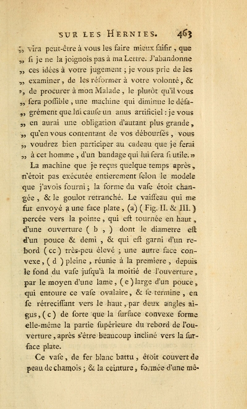 §* vira peut-être à vous les faire mieux faifir , que 9, fi je ne la joignoispasà ma Lettre. J'abandonne „ ces idées à votre jugement ; je vous prie de les 9, examiner, de les réformer à votre volonté, & i, de procurer à mon Malade , le plutôt qu'il vous „ fera poffiole , une machine qui diminue le défa- „ grément que lui caufe un anus artificiel : je vous 5, en aurai une obligation d'autant plus grande , „ qu'en vous contentant de vos débourfés , vous „ voudrez bien participer au cadeau que je ferai „ à cet homme , d'un bandage qui lui fera fi utile,» La machine que je reçus quelque temps après, îi'étoit pas exécutée entièrement félon le modèle que j'avois fourni ; la forme du vafe étoit chan- gée , & le goulot retranché. Le vaiffeau qui me fut envoyé a une face plate , (a) ( Fig. IL & III.} percée vers la pointe, qui eft tournée en haut, d'une ouverture ( b , ) dont le diamètre ell d'un pouce & demi , & qui eît garni d'un re- bord (ce) très-peu élevé ; une autre face con- vexe , ( d ) pleine 3 réunie à la première , depuis le fond du vafe jufqu'à la moitié de l'ouverture, par le moyen d'une lame, ( e ) large d'un pouce, qui entoure ce vafe ovalaire, & fe termine , en fe rétrechTant vers le haut, par deux angles ai- gus , ( c ) de forte que la furface convexe forme elle-même la partie fupérieure du rebord de l'ou- verture , après s'être beaucoup incliné vers la fur- face plate. Ce vafe, de fer blanc battu , étoit couvert de peau de chamois ; & la ceinture, fonxiée d'une me-