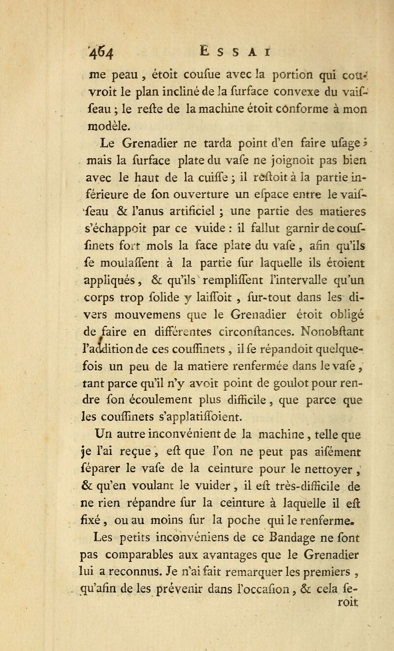 me peau, étoit coufue avec la portion qui cou- vroit le plan incliné de la furface convexe du vaif- feau ; le refle de la machine étoit conforme à mon modèle. Le Grenadier ne tarda point d'en faire ufage * mais la furface plate du vafe ne joignoit pas bien avec le haut de la cuiffe •> il reçoit à la partie in- férieure de fon ouverture un efpace entre le vaif- feau & l'anus artificiel ; une partie des matières s'échappoit par ce vuide : il fallut garnir de couf- finets fort mois la face plate du vafe, afin qu'ils fe moulalTent à la partie fur laquelle ils étoient appliqués, & qu'ils remplifTent l'intervalle qu'un corps trop folide y laiffoit , fur-tout dans les di- vers mouvemens que le Grenadier étoit obligé de faire en différentes circonftances. Nonobftant l'addition de ces couffinets , ilfe répandoit quelque- fois un peu de la matière renfermée dans le vafe - tant parce qu'il n'y avoit point de goulot pour ren- dre fon écoulement plus difficile, que parce que les couffinets s'applatiffoient. Un autre inconvénient de la machine, telle que je l'ai reçue, eft que l'on ne peut pas aifément féparer le vafe de la ceinture pour le nettoyer, & qu'en voulant le vuider, il eft très-difficile de ne rien répandre fur la ceinture à laquelle il eft fixé, ou au moins fur la poche qui le renferme* Les petits inconvéniens de ce Bandage ne font pas comparables aux avantages que le Grenadier lui a reconnus. Je n'ai fait remarquer les premiers , qu'afin de les prévenir dans l'occafion , & cela fe- roit