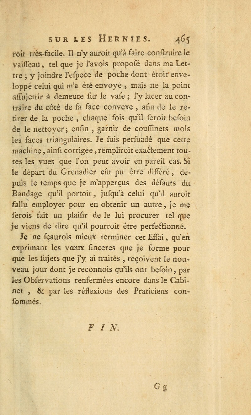 f oit très-facile*. Il n'y auroit qu'à faire conîïruire le VahTeaU, tel que je l'avois propofé dans ma Let- tre ; y joindre l'efpece de poche dont étoit'enve- loppé celui qui m'a été envoyé 5 mais ne la point affujettir à demeure fur le vafe ; l'y lacer au con* traire du côté de fa face convexe , afin de le re- tirer de la poche , chaque fois qu'il feroit befoin de le nettoyer ; enfin , garnir de couflinets mois les faces triangulaires. Je fuis perfuadé que cette machine, ainfi corrigée, rempliroit exactement tou- tes les vues que l'on peut avoir en pareil cas. Si le départ du Grenadier eût pu être différé, de- puis le temps que je m'apperçus des défauts du Bandage qu'il portoit, jufqu'à celui qu'il auroit fallu employer pour en obtenir un autre, je me ferois fait un plaifir de le lui procurer tel que je viens de dire qu'il pourroit être perfectionné. Je ne fçaurois mieux terminer cet EfTai, qu'en exprimant les vœux finceres que je forme pour que les fujets que j'y ai traités , reçoivent le nou- veau jour dont je reconnois qu'ils ont befoin, par les Obfervations renfermées encore dans le Cabi- net , & par les réflexions des Praticiens con- fommés, F I K Gg