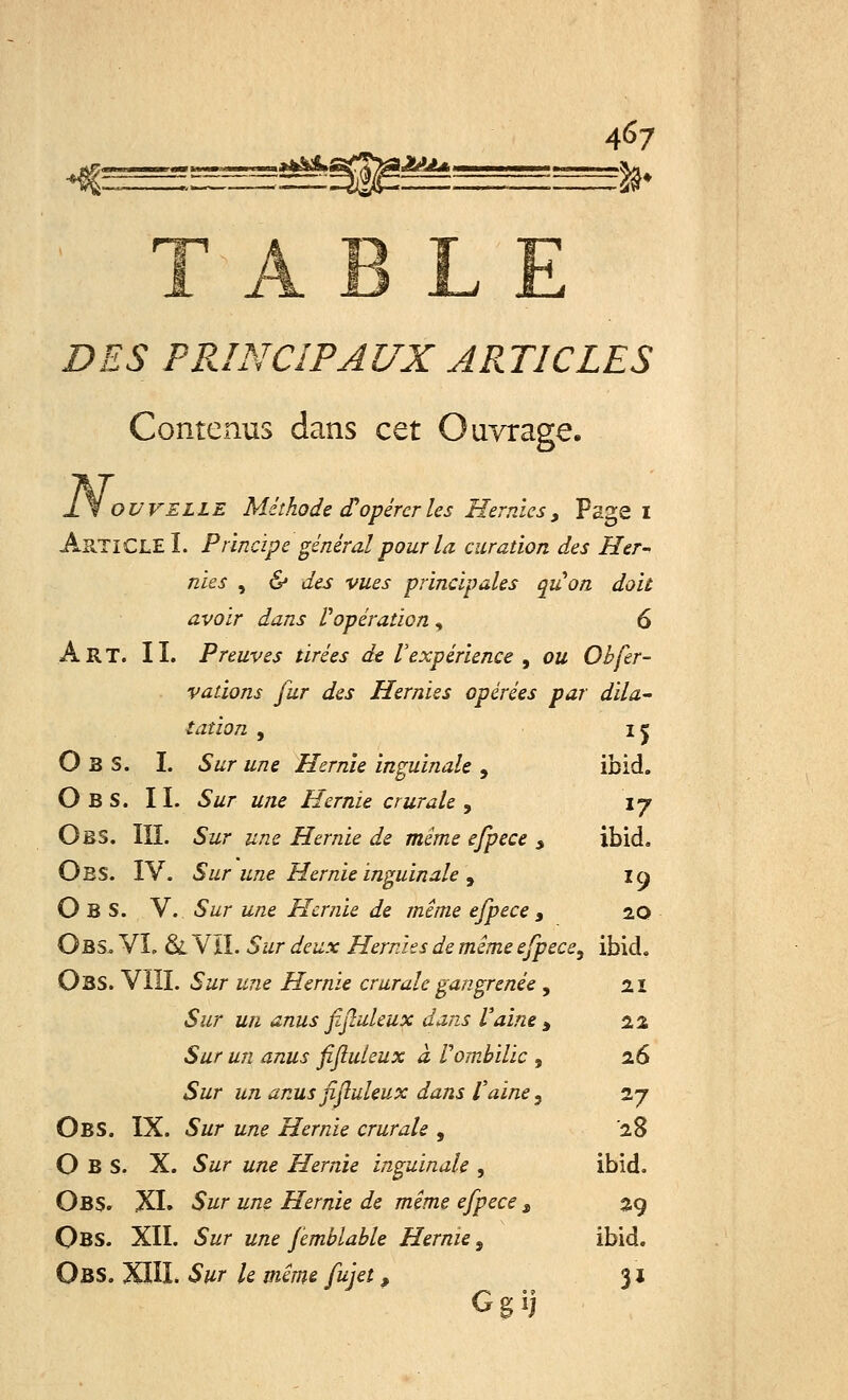 I2AU ^ ' TABLE £>£,? PRINCIPAUX ARTICLES Contenus dans cet Ouvrage. OWELLE Méthode d'opérer les Hernies, Page I AuTlCLE I. Principe général pour la curation des Her- nies , & des vues principales quon doit avoir dans l'opération , 6 Art. IL Preuves tirées de l'expérience , ou Obfer- vations fur des Hernies opérées par dila- tation , ij O B S. I. Sur une Hernie inguinale , ibid. O B S. II. Sur une Hernie crurale , \y Obs. III. Sur une Hernie de même efpece , ibid. Obs. IV. Sur une Hernie inguinale , 10 Obs. V. Sur une Hernie de même efpece, 20 Obs, VI, Si VII. 5#r <&&a: Hernies de même efpece, ibid. Obs. VIII. Sur une Hernie crurale gangrenée , 21 «S&r un anus fijîuleux dans Vaine , 22 Sur un anus fifluieux à Vombilic , 26 ♦Sz/r &/z anusfijiuleux dans Vaine, 27 Obs. IX. Sur une Hernie crurale , 28 Obs. X. 5#r une Hernie inguinale , ibid. Obs. XI. Sur une Hernie de même efpece, 29 Qbs. XII. Sur une femblable Hernie, ibid. Obs. XIH. Sur le même fujet, 31 Ggij