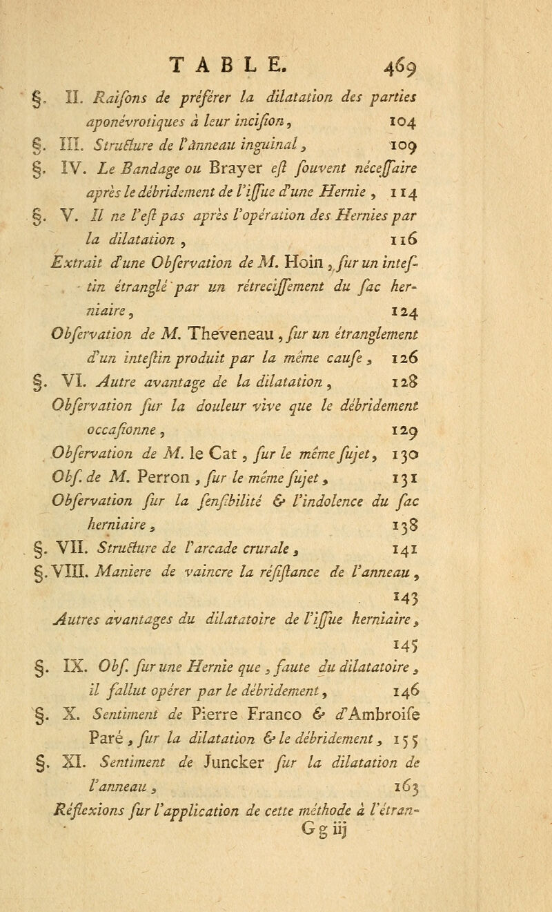 §, îï. Raiforts de préférer la dilatation, des parties aponévrotiques à leur incifon, 104 §. ÏIÏ. Structure de Tanneau inguinal, 109 §. IV. Le Bandage ou Brayer eft fouvent néceffaire après le débridement de ïiffue d'une Hernie , 114 §. V. Il ne Veft pas après l'opération des Hernies par la dilatation , 116 Extrait d'une Obfervation de M. Hoill ? fur un intef- ■ tin étranglé'par un rétrecijfement du fac her- niaire , 124 Obfervation de M. Theveneau , fur un étranglement d'un inteftin produit par la mime caufe 3 126 §. VI. Autre avantage de la dilatation, 128 Obfervation fur la douleur vive que le débridement occafionne, 129 Obfervation de M. le Cat, fur le mémefujet, 130 Obf de M. Perron , fur le mêmefujet, 131 Obfervation fur la fenfbilité & l'indolence du fac herniaire 3 138 §. VII. Structure de Varcade crurale s 141 g.VIII. Manière de vaincre la réfiftance de l'anneau , M3 Autres avantages du dilatatoire de l'ijfue herniaire s 145 §. IX. Obf fur une Hernie que s faute du dilatatoire 9 il fallut opérer par le débridement 9 146 §. X. Sentiment de Pierre Franco & i'Ambroife Paré , fur la dilatation & le débridement, 155 §. XI. Sentiment de Juncker fur la dilatation de Vanneau s 163 Réflexions fur l'application de cette méthode à Vétran- Ggiij