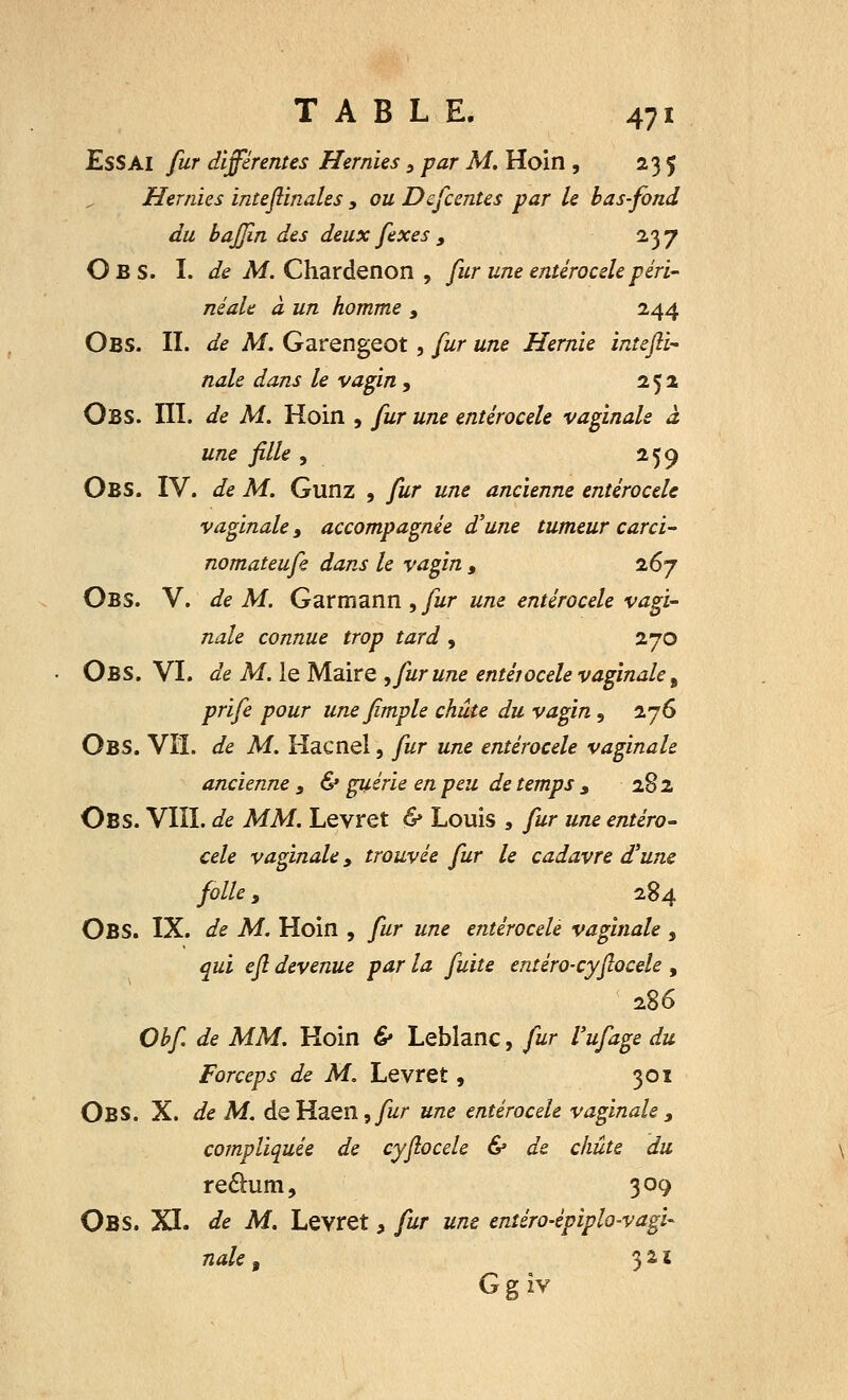 Essai fur différentes Hernies, par M. Hoin , 235 Hernies inteflinales , ou Descentes par le bas-fond du baffin des deux fexes , 237 Obs. I. de M. Chardenon , fur une entérocele péri- mait à un homme , 244 Obs. II. de M. Garengeot, fur une Hernie intefii- nale dans le vagin , 252 Obs. III. de M. Hoin , fur une entérocele vaginale à une fille , 259 Obs. IV. de M. Gunz , fur une ancienne entérocele vaginale, accompagnée d'une tumeur carci- nomateufe dans le vagin , 267 Obs. V. de M. Garmann , fur une entérocele vagi- nale connue trop tard , 270 Obs. VI. de M. le Maire , fur une entérocele vaginale 9 prife pour unefimple chute du vagin 5 276 OBS. Vil. de M. Kacnel, fur une entérocele vaginale ancienne 3 & guérie en peu de temps , 282 Obs. VIII. de MM. Levret & Louis , fur une entéro- cele vaginale > trouvée fur le cadavre d'une folle, 284 OBS. IX. de M. Hoin , fur une entérocele vaginale , qui efl devenue par la fuite entéro-cyjlocele , 286 Obfi de MM. Hoin & Leblanc, fur l'ufage du Forceps de M. Levret, 301 Obs. X. de M. deHaen,y^r une entérocele vaginale> compliquée de cyflocele & de chute du re&um, 309 Obs. XI. de M. Levret* fur une enîéro-épiplo-vagU nale t 3 2 ï Ggiv
