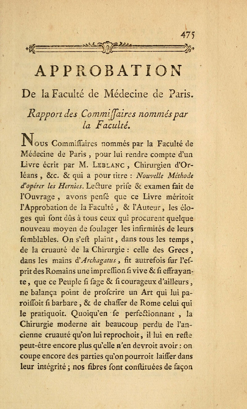 **&ïJ*imS?%%&lLsLLA, „i i fa APPROBATION De la Faculté de Médecine de Paris. Rapport des Commijfaires nommés par la Faculté* Ilous CommifTaires rxommés par la Faculté de Médecine de Paris , pour lui rendre compte d'un Livre écrit par M. Leblanc , Chirurgien d'Or- léans , &c & qui a pour titre : Nouvelle Méthode d'opérer les Hernies. Lecture prife & examen fait de l'Ouvrage , avons penfé que ce Livre méritoit l'Approbation de la Faculté y & l'Auteur, les élo- ges qui font dûs à tous ceux qui procurent quelque nouveau moyen de foulager les infirmités de leurs femblables. On s'eft plaint, dans tous les temps , de la cruauté de la Chirurgie : celle des Grecs , dans les mains à'Archagatus 3 fit autrefois fur l'ef- prit des Romains une impreffion iï vive & û effrayan- te , que ce Peuple û fage & û courageux d ailleurs, ne balança point de profcrire un Art qui lui pa- roiffoit û barbare, & de chaffer de Rome celui qui le pratiquoit. Quoiqu'en fe perfectionnant , la Chirurgie moderne ait beaucoup perdu de l'an- cienne cruauté qu'on lui reprochoit, il lui en refle peut-être encore plus qu'elle n'en devroit avoir : on coupe encore des parties qu'on pourroit laiffer dans leur intégrité ; nos fibres font conftituées de façon