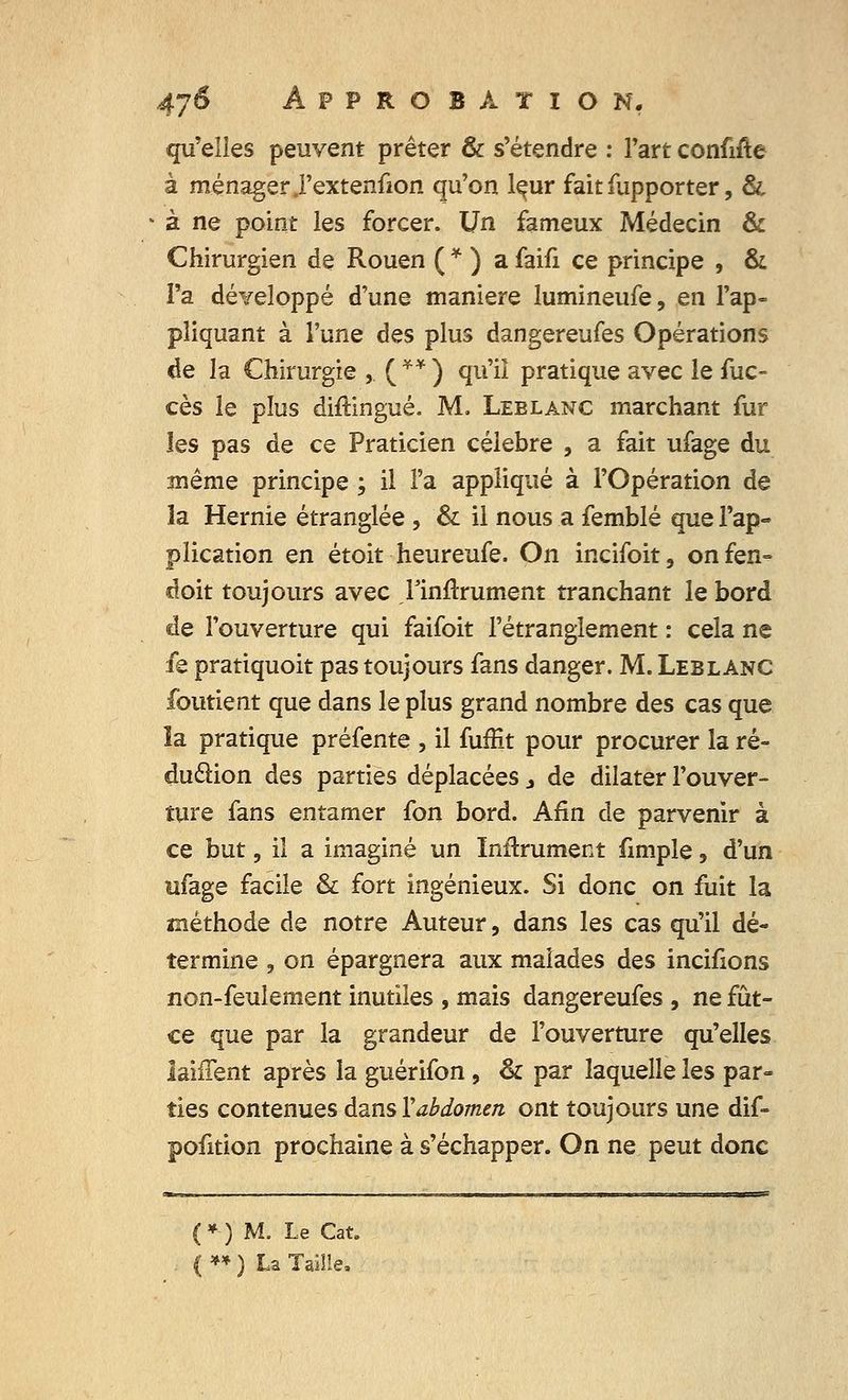 qu'elles peuvent prêter & s'étendre : l'art confifte à ménager .l'extenfion qu'on lçur fait fupporter, & • à ne point les forcer. Un fameux Médecin & Chirurgien de Rouen ( * ) a faifi ce principe , & l'a développé d'une manière lumineufe, en l'ap- pliquant à l'une des plus dangereufes Opérations de la Chirurgie , ( ** ) qu'il pratique avec le fuc- ces le plus diftingué. M. Leblanc marchant fur les pas de ce Praticien célèbre , a fait ufage du même principe ; il l'a appliqué à l'Opération de îa Hernie étranglée , & il nous a femblé que l'ap- plication en étoit heureufe. On incifoit, onfen- doit toujours avec rinftrument tranchant le bord de l'ouverture qui faifoit l'étranglement : cela ne fe pratiquoit pas toujours fans danger. M. Leblanc foutient que dans le plus grand nombre des cas que îa pratique préfente , il fuffit pour procurer la ré- duction des parties déplacées j de dilater l'ouver- ture fans entamer fon bord. Afin de parvenir à ce but, il a imaginé un Infiniment fimple, d'un ufage facile & fort ingénieux. Si donc on fuit la méthode de notre Auteur, dans les cas qu'il dé- termine , on épargnera aux malades des incifions non-feulement inutiles , mais dangereufes , ne fût- ce que par la grandeur de l'ouverture qu'elles laiffent après la guérifon , & par laquelle les par» ties contenues dans V abdomen ont toujours une dif- pofition prochaine à s'échapper. On ne peut donc (*-) M. Le Cat. ( ** ) La Taille,