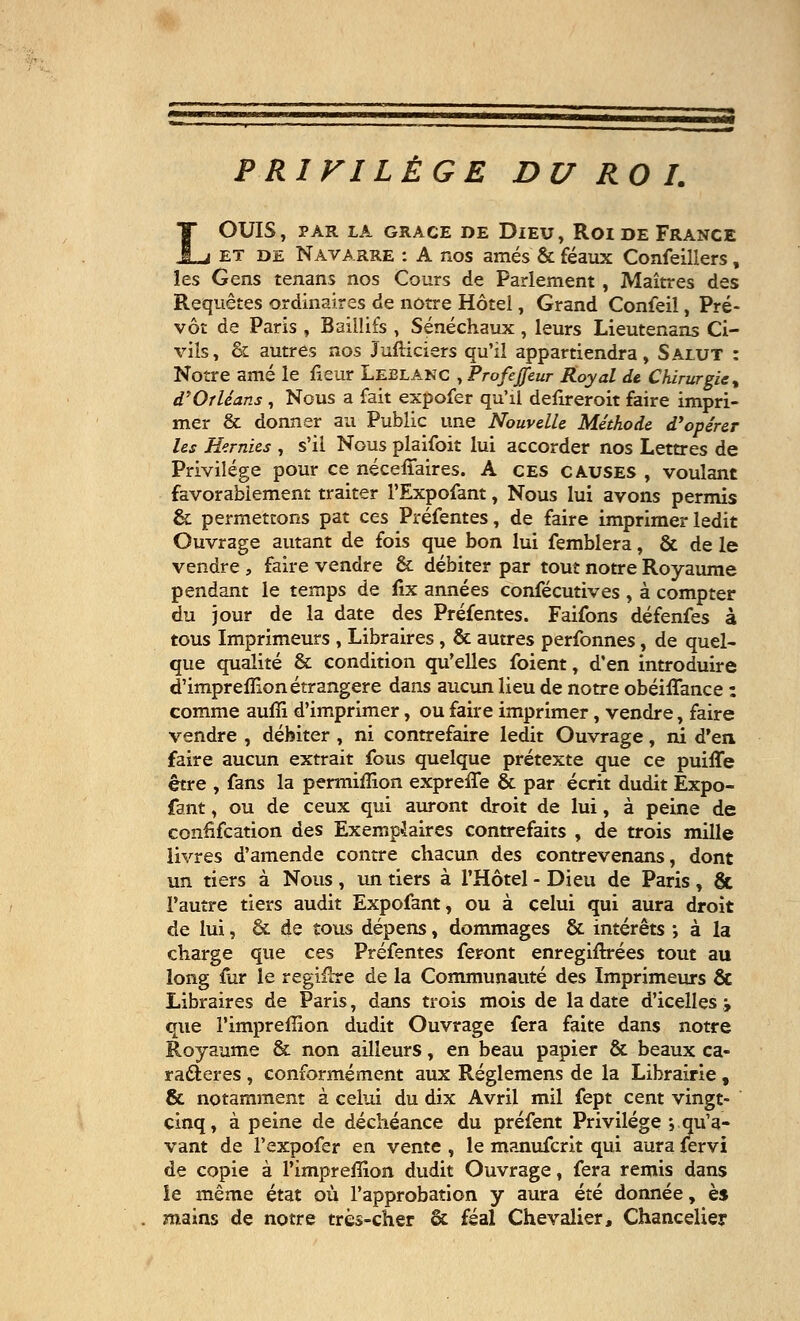 PRIVILÈGE DU ROI. OUÏS, PAR LA GRACE DE DlEU, ROI DE FRANCE et de Navarre : A nos amés & féaux Confeillers, les Gens tenans nos Cours de Parlement , Maîtres des Requêtes ordinaires de notre Hôtel, Grand Confeil, Pré- vôt de Paris , Baillifs , Sénéchaux , leurs Lieutenans Ci- vils, & autres nos Jufticiers qu'il appartiendra, Salut : Notre amé le fieur Leblanc , Profeffeur Royal de Chirurgie, d'Orléans , Nous a fait expofer qu'il defireroit faire impri- mer & donner au Public une Nouvelle Méthode d'opérer les Hernies , s'il Nous plaifoit lui accorder nos Lettres de Privilège pour ce néceilaires. A ces causes , voulant favorablement traiter l'Expofant, Nous lui avons permis & permettons pat ces Préfentes, de faire imprimer ledit Ouvrage autant de fois que bon lui femblera, & de le vendre , faire vendre & débiter par tout notre Royaume pendant le temps de fix années confécutives , à compter du jour de la date des Préfentes. Faifons défenfes à tous Imprimeurs , Libraires, & autres perfonnes, de quel- que qualité & condition qu'elles foient, d'en introduire d'imprefllon étrangère dans aucun lieu de notre obéiffance : comme aufîi d'imprimer, ou faire imprimer, vendre, faire vendre , débiter , ni contrefaire ledit Ouvrage, ni d'en faire aucun extrait fous quelque prétexte que ce puiffe être , fans la permifîion expreffe & par écrit dudit Expo- fant, ou de ceux qui auront droit de lui, à peine de confiscation des Exemplaires contrefaits , de trois mille livres d'amende contre chacun des eontrevenans, dont un tiers à Nous, un tiers à l'Hôtel - Dieu de Paris, & l'autre tiers audit Expofant, ou à celui qui aura droit de lui, & de tous dépens, dommages & intérêts ; à la charge que ces Préfentes feront enregiftrées tout au long fur le regifhre de la Communauté des Imprimeurs & Libraires de Paris, dans trois mois de la date d'icelles ; que l'impreffion dudit Ouvrage fera faite dans notre Royaume & non ailleurs, en beau papier & beaux ca- ractères , conformément aux Réglemens de la Librairie, & notamment à celui du dix Avril mil fept cent vingt- cinq, à peine de déchéance du préfent Privilège ; qu'a- vant de l'expofer en vente , le manufcrit qui aura fervi de copie à l'impreffion dudit Ouvrage, fera remis dans ie même état où l'approbation y aura été donnée, è$ mains de notre très-cher & féal Chevalier, Chancelier