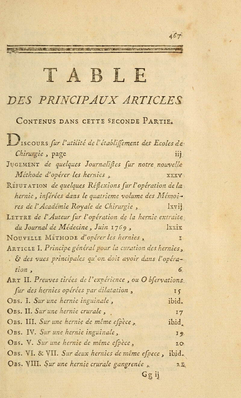 A£T L E DES PRINCIPAUX ARTICLES Contenus dans cette seconde Pap^tie» iscours fur l'utilité de V établiffemmt des Ecoles de- Chirurgie 3 page iij Jugement de quelques Journalises fur notre nouvelle Méthode d'opérer les hernies s, xxxv Réfutation de quelques Réflexions fur l'opération delà, hernie 3 inférées dans le quatrième volume des M émoi-* res de l'Académie Royale de Chirurgie 3. Ixvij Lettre de l'Auteur fur l'opération dç. la hernh extraite du Journal de Médecine 3 Juin 1769 3 Ixxix. Nouvelle Méthode d'opérer les hernies 3 1 Article î. Principe général pour la curation des hernies * , & des vues principales qu'on, doit avoir dans l'opéra- tion 3 G Art IL Preuves tirées de l'expérience 3 ou O bfervations, fur des hernies opérées par dilatation ., 1 y Obs. I. Sur une hernie inguinale 3 ibid, Obs. IL Sur une hernie crurale 3 17 Obs. III. Sur une hernie de même efpece * i^do Obs. IV. Sur une hernie inguinale3.. jj Obs. V. Sur une hernie de même efpece, 10 Obs. VI. & VIL Sur deux hernies de même efpece 3 ibicL Obs. YIII. Sur une hernie crurale gangrenée 3, 2,2. G§iî