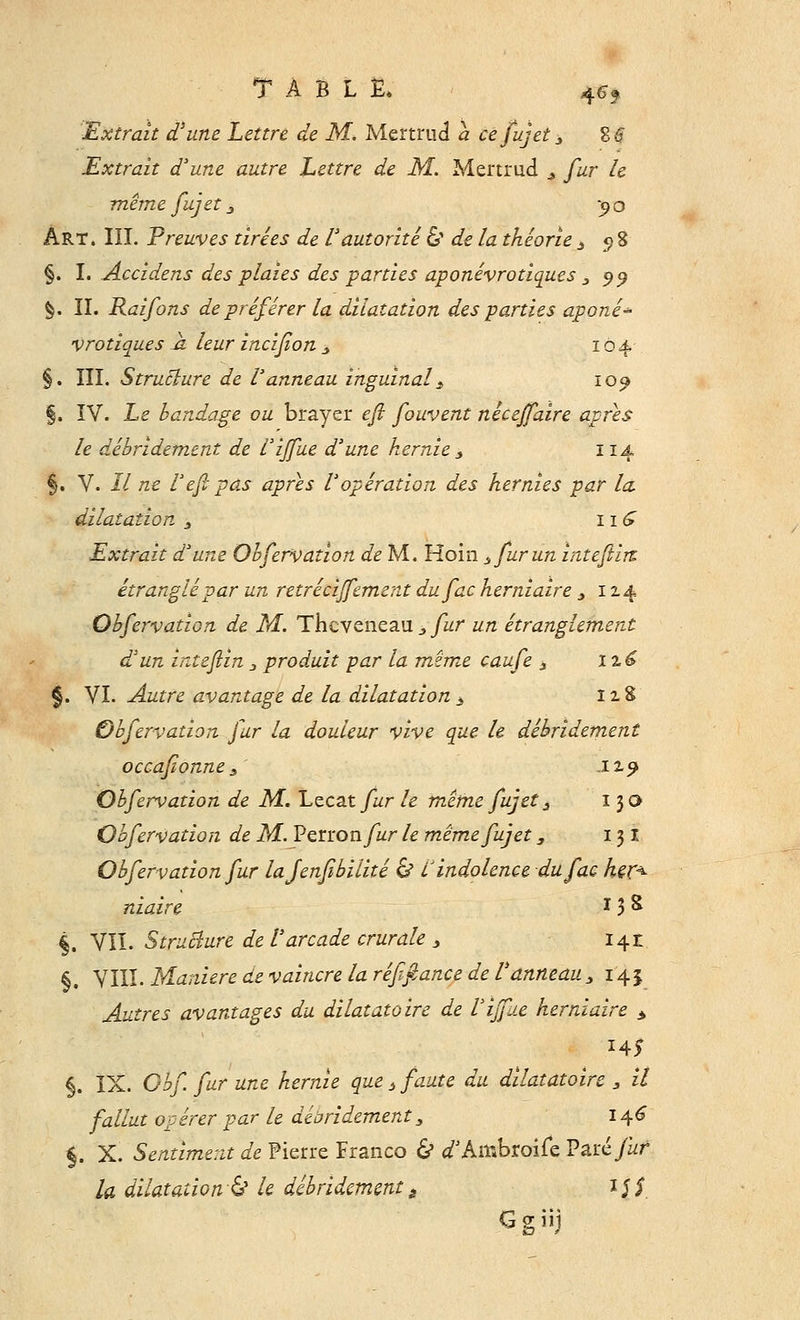 TABLE» $6f Extrait d*une Lettre de M. Mertrud a ce fujet 3 %$ Extrait d'une autre Lettre de M. Mertrud 3 fur le même fujet 3 yo Art. III. Preuves tirées de l'autorité & de la théorie 3 5 8 §. I. Accidens des plaies des parties aponévrotiques 3 99 §. II. Raiforts de préférer la dilatation des parties aponé- vrotiques a leur incifion 3 104 §. III. Structure de l'anneau inguinal s 10^ §. IV. Le bandage ou bïayer efi fouvent nécejfaire après le débridement de l'ijfue d'une hernie * 114 §. V. Il ne l'efi pas après l'opération des hernies par la dilatation 3 11 £ Extrait d'une Obfervation de M. Hoin 3 fur un inteftirt étranglé par un retrécijfement dufac herniaire 3 124 Obfervation de M. Thcveneau 3 fur un étranglement d'un intefiin 3 produit par la même caufe 3 I %6 §. VI. Autre avantage de la dilatation3 izS Obfervation fur la douleur vive que le débridement occafionne 3 -ix? Obfervation de M. Lecat fur le même fujet 3 13© Obfervation de M. Penonfur le même fujet, 131 Obfervation fur lajenfibilité & l indolence dufac her< niaire * 3 & §. VII. Structure de l'arcade crurale 3 i^z §. VIII. Manière de vaincre la réfifiance de l'anneau 3 145 Autres avantages du dilatatoire de l'ijfue herniaire * §. IX. Obf. fur une hernie que t faute du dilatatoire 3 il fallut opérer par le débridement3 146 §. X. Sentiment de Pierre Franco & <f Ambroife Vâïéfuf la dilatation^ le débridementè i$$ Ggiij