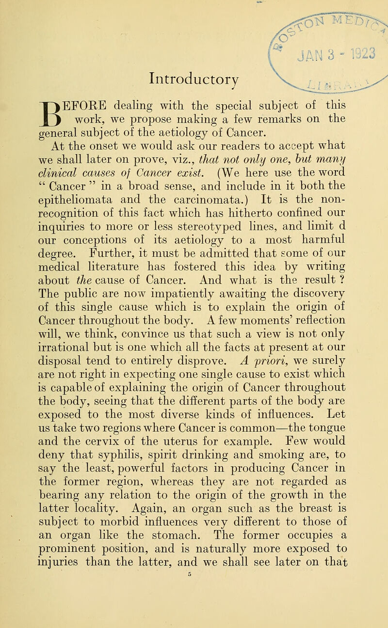 Introductory BEFORE dealing with the special subject of this work, we propose making a few remarks on the general subject of the aetiology of Cancer. At the onset we would ask our readers to accept what we shall later on prove, viz., that not only one, hut many clinical causes of Cancer exist. (We here use the word  Cancer  in a broad sense, and include in it both the epitheliomata and the carcinomata.) It is the non- recognition of this fact which has hitherto confined our inquiries to more or less stereotyped lines, and limit d our conceptions of its aetiology to a most harmful degree. Further, it must be admitted that some of our medical literature has fostered this idea by writing about the cause of Cancer. And what is the result ? The public are now impatiently awaiting the discovery of this single cause which is to explain the origin of Cancer throughout the body. A few moments' reflection will, we think, convince us that such a view is not only irrational but is one which all the facts at present at our disposal tend to entirely disprove. A priori, we surely are not right in expecting one single cause to exist which is capable of explaining the origin of Cancer throughout the body, seeing that the different parts of the body are exposed to the most diverse kinds of influences. Let us take two regions where Cancer is common—the tongue and the cervix of the uterus for example. Few would deny that syphilis, spirit drinking and smoking are, to say the least, powerful factors in producing Cancer in the former region, whereas they are not regarded as bearing any relation to the origin of the growth in the latter locality. Again, an organ such as the breast is subject to morbid influences veiy different to those of an organ like the stomach. The former occupies a prominent position, and is naturally more exposed to injuries than the latter, and we shall see later on that