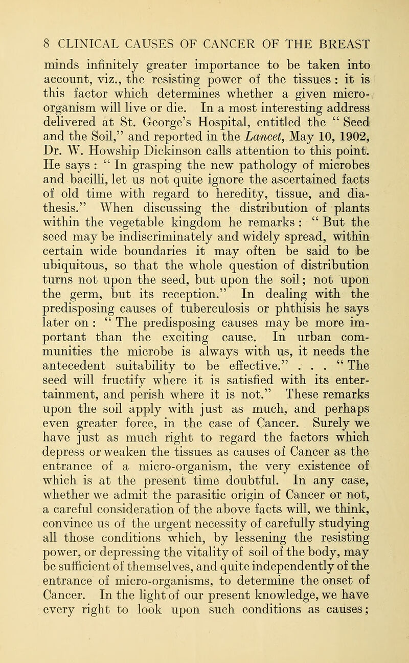 minds infinitely greater importance to be taken into account, viz., the resisting power of the tissues : it is this factor which determines whether a given micro- organism will live or die. In a most interesting address delivered at St. George's Hospital, entitled the  Seed and the Soil, and reported in the Lancet, May 10, 1902, Dr. W. Howship Dickinson calls attention to this point. He says :  In grasping the new pathology of microbes and bacilli, let us not quite ignore the ascertained facts of old time with regard to heredity, tissue, and dia- thesis. When discussing the distribution of plants within the vegetable kingdom he remarks :  But the seed may be indiscriminately and widely spread, within certain wide boundaries it may often be said to be ubiquitous, so that the whole question of distribution turns not upon the seed, but upon the soil; not upon the germ, but its reception. In dealing with the predisposing causes of tuberculosis or phthisis he says later on :  The predisposing causes may be more im- portant than the exciting cause. In urban com- munities the microbe is always with us, it needs the antecedent suitability to be effective. ... The seed will fructify where it is satisfied with its enter- tainment, and perish where it is not. These remarks upon the soil apply with just as much, and perhaps even greater force, in the case of Cancer. Surely we have just as much right to regard the factors which depress or weaken the tissues as causes of Cancer as the entrance of a micro-organism, the very existence of which is at the present time doubtful. In any case, whether we admit the parasitic origin of Cancer or not, a careful consideration of the above facts will, we think, convince us of the urgent necessity of carefully studying all those conditions which, by lessening the resisting power, or depressing the vitality of soil of the body, may be sufficient of themselves, and quite independently of the entrance of micro-organisms, to determine the onset of Cancer. In the light of our present knowledge, we have every right to look upon such conditions as causes;