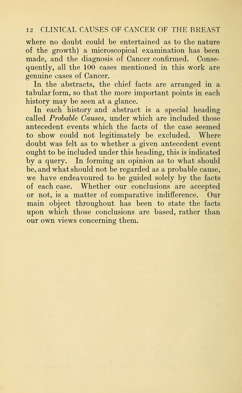 where no doubt could be entertained as to the nature of the growth) a microscopical examination has been made, and the diagnosis of Cancer confirmed. Conse- quently, all the 100 cases mentioned in this work are genuine cases of Cancer. In the abstracts, the chief facts are arranged in a tabular form, so that the more important points in each history may be seen at a glance. In each history and abstract is a special heading called Probable Causes, under which are included those antecedent events which the facts of the case seemed to show could not legitimately be excluded. Where doubt was felt as to whether a given antecedent event ought to be included under this heading, this is indicated by a query. In forming an opinion as to what should be, and what should not be regarded as a probable cause, we have endeavoured to be guided solely by the facts of each case. Whether our conclusions are accepted or not, is a matter of comparative indifference. Our main object throughout has been to state the facts upon which those conclusions are based, rather than our own views concerning them.