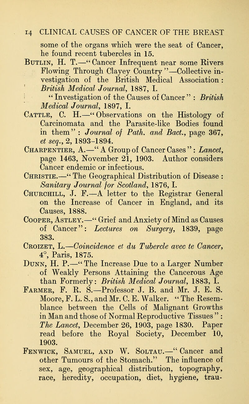 some of the organs which were the seat of Cancer, he found recent tubercles in 15. Butlin, H. T.— Cancer Infrequent near some Rivers Flowing Through Clayey Country—Collective in- vestigation of the British Medical Association: British Medical Journal, 1887, I.  Investigation of the Causes of Cancer  : British Medical Journal, 1897, I. Cattle, C. H.—Observations on the Histology of Carcinomata and the Parasite-like Bodies found in them : Journal of Path, and BacL, page 367, et seq., 2, 1893-1894. Charpentier, A.—A Group of Cancer Cases : Lancet, page 1463, November 21, 1903. Author considers Cancer endemic or infectious. Christie.— The Geographical Distribution of Disease : Sanitary Journal for Scotland, 1876,1. Churchill, J. F.—A letter to the Registrar General on the Increase of Cancer in England, and its Causes, 1888. Cooper, Astley.— Grief and Anxiety of Mind as Causes of Cancer: Lectures on Surgery, 1839, page 383. Croizet, L.—Coincidence et du Tubercle avec te Cancer, 4°, Paris, 1875. Dunn, H. P.— The Increase Due to a Larger Number of Weakly Persons Attaining the Cancerous Age than Formerly: British Medical Journal, 1883, I. Farmer, F. R. S.—Professor J. B. and Mr. J. E. S. Moore, F. L. S., and Mr. C. E. Walker.  The Resem- blance between the Cells of Malignant Growths in Man and those of Normal Reproductive Tissues  : The Lancet, December 26, 1903, page 1830. Paper read before the Royal Society, December 10, 1903. Fen wick, Samuel, and W. Soltau.—Cancer and other Tumours of the Stomach. The influence of sex, age, geographical distribution, topography, race, heredity, occupation, diet, hygiene, trau-