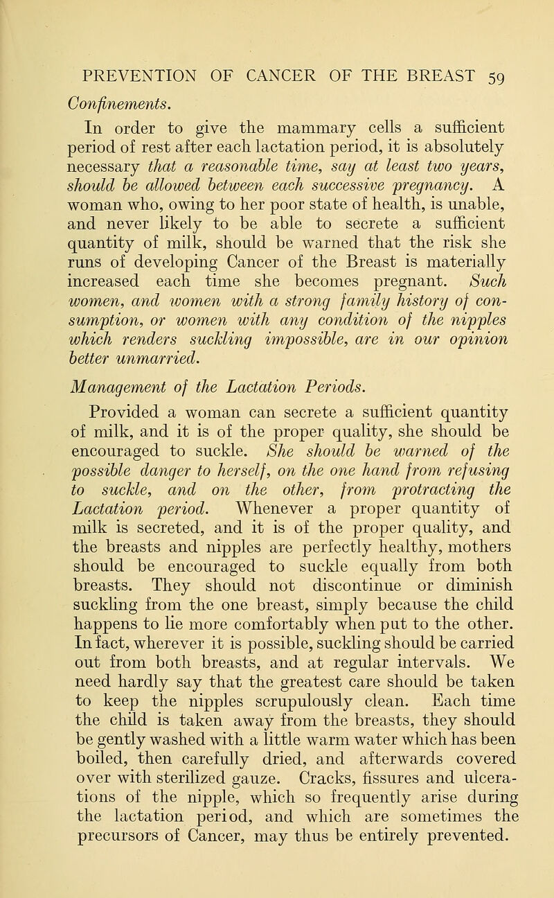 Confinements. In order to give the mammary cells a sufficient period of rest after each lactation period, it is absolutely necessary that a reasonable time, say at least two years, should be allowed between each successive pregnancy. A woman who, owing to her poor state of health, is unable, and never likely to be able to secrete a sufficient quantity of milk, should be warned that the risk she runs of developing Cancer of the Breast is materially increased each time she becomes pregnant. Such women, and women with a strong family history of con- sumption, or women with any condition of the nipples which renders suckling impossible, are in our opinion better unmarried. Management of the Lactation Periods. Provided a woman can secrete a sufficient quantity of milk, and it is of the proper quality, she should be encouraged to suckle. She should be warned of the possible danger to herself, on the one hand from refusing to suckle, and on the other, from protracting the Lactation period. Whenever a proper quantity of milk is secreted, and it is of the proper quality, and the breasts and nipples are perfectly healthy, mothers should be encouraged to suckle equally from both breasts. They should not discontinue or diminish suckling from the one breast, simply because the child happens to lie more comfortably when pat to the other. In fact, wherever it is possible, suckling should be carried out from both breasts, and at regular intervals. We need hardly say that the greatest care should be taken to keep the nipples scrupulously clean. Each time the child is taken away from the breasts, they should be gently washed with a little warm water which has been boiled, then carefully dried, and afterwards covered over with sterilized gauze. Cracks, fissures and ulcera- tions of the nipple, which so frequently arise during the lactation period, and which are sometimes the precursors of Cancer, may thus be entirely prevented.