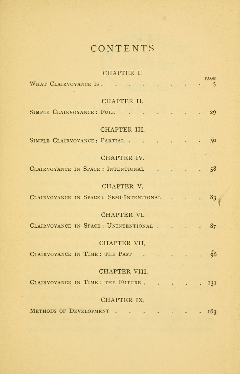 CONTENTS CHAPTER I. PAGE What Clairvoyance is 5 CHAPTER II. Simple Clairvoyance : Full 29 CHAPTER III. Simple Clairvoyance : Partial 50 CHAPTER IV. Clairvoyance in Space : Intentional .... 58 CHAPTER V. Clairvoyance in Space : Semi-Intentional ... 8-; -. CHAPTER VI. Clairvoyance in Space : Unintentional .... 87 CHAPTER VII. Clairvoyance in Time : the Past 96 CHAPTER VIII. Clairvoyance in Time : the Future 131 CHAPTER IX. Methods of Development 163