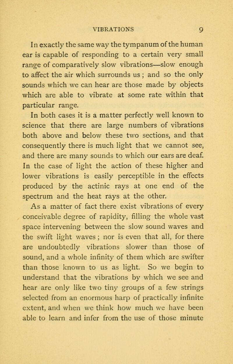 In exactly the same way the tympanum of the human ear is capable of responding to a certain very small range of comparatively slow vibrations—slow enough to affect the air which surrounds us ; and so the only sounds which we can hear are those made by objects which are able to vibrate at some rate within that particular range. In both cases it is a matter perfectly well known to science that there are large numbers of vibrations both above and below these two sections, and that consequently there is much light that we cannot see, and there are many sounds to which our ears are deaf. In the case of light the action of these higher and lower vibrations is easily perceptible in the effects produced by the actinic rays at one end of the spectrum and the heat rays at the other. As a matter of fact there exist vibrations of every conceivable degree of rapidity, filling the whole vast space intervening between the slow sound waves and the swift light waves ; nor is even that all, for there are undoubtedly vibrations slower than those of sound, and a whole infinity of them which are swifter than those known to us as light. So we begin to understand that the vibrations by which we see and hear are only like two tiny groups of a few strings selected from an enormous harp of practically infinite extent, and when we think how much we have been able to learn and infer from the use of those minute