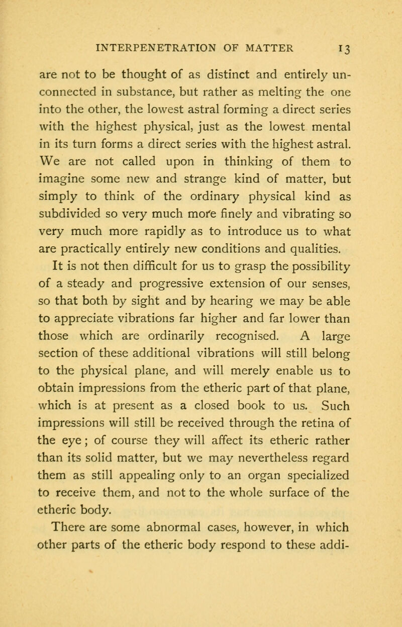 are not to be thought of as distinct and entirely un- connected in substance, but rather as melting the one into the other, the lowest astral forming a direct series with the highest physical, just as the lowest mental in its turn forms a direct series with the highest astral. We are not called upon in thinking of them to imagine some new and strange kind of matter, but simply to think of the ordinary physical kind as subdivided so very much more finely and vibrating so very much more rapidly as to introduce us to what are practically entirely new conditions and qualities. It is not then difficult for us to grasp the possibility of a steady and progressive extension of our senses, so that both by sight and by hearing we may be able to appreciate vibrations far higher and far lower than those which are ordinarily recognised. A large section of these additional vibrations will still belong to the physical plane, and will merely enable us to obtain impressions from the etheric part of that plane, which is at present as a closed book to us. Such impressions will still be received through the retina of the eye; of course they will affect its etheric rather than its solid matter, but we may nevertheless regard them as still appealing only to an organ specialized to receive them, and not to the whole surface of the etheric body. There are some abnormal cases, however, in which other parts of the etheric body respond to these addi-