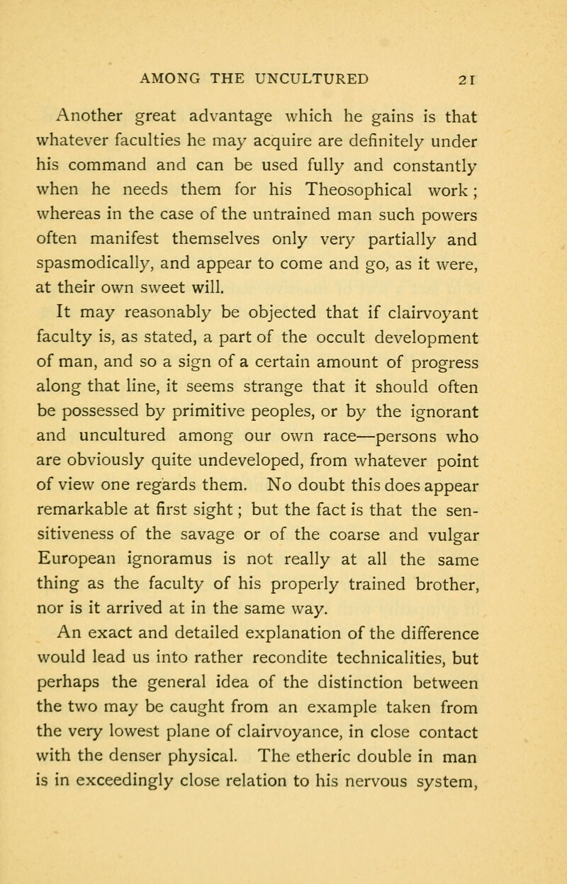 Another great advantage which he gains is that whatever faculties he may acquire are definitely under his command and can be used fully and constantly when he needs them for his Theosophical work; whereas in the case of the untrained man such powers often manifest themselves only very partially and spasmodically, and appear to come and go, as it were, at their own sweet will. It may reasonably be objected that if clairvoyant faculty is, as stated, a part of the occult development of man, and so a sign of a certain amount of progress along that line, it seems strange that it should often be possessed by primitive peoples, or by the ignorant and uncultured among our own race—persons who are obviously quite undeveloped, from whatever point of view one regards them. No doubt this does appear remarkable at first sight; but the fact is that the sen- sitiveness of the savage or of the coarse and vulgar European ignoramus is not really at all the same thing as the faculty of his properly trained brother, nor is it arrived at in the same way. An exact and detailed explanation of the difference would lead us into rather recondite technicalities, but perhaps the general idea of the distinction between the two may be caught from an example taken from the very lowest plane of clairvoyance, in close contact with the denser physical. The etheric double in man is in exceedingly close relation to his nervous system,