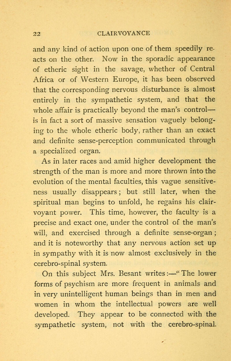 and any kind of action upon one of them speedily re- acts on the other. Now in the sporadic appearance of etheric sight in the savage, whether of Central Africa or of Western Europe, it has been observed that the corresponding nervous disturbance is almost entirely in the sympathetic system, and that the whole affair is practically beyond the man's control— is in fact a sort of massive sensation vaguely belong- ing to the whole etheric body, rather than an exact and definite sense-perception communicated through a specialized organ. As in later races and amid higher development the strength of the man is more and more thrown into the evolution of the mental faculties, this vague sensitive- ness usually disappears; but still later, when the spiritual man begins to unfold, he regains his clair- voyant power. This time, however, the faculty is a precise and exact one, under the control of the man's will, and exercised through a definite sense-organ ; and it is noteworthy that any nervous action set up in sympathy with it is now almost exclusively in the cerebro-spinal system. On this subject Mrs. Besant writes:— The lower forms of psychism are more frequent in animals and in very unintelligent human beings than in men and women in whom the intellectual powers are well developed. They appear to be connected with the sympathetic system, not with the cerebro-spinal.