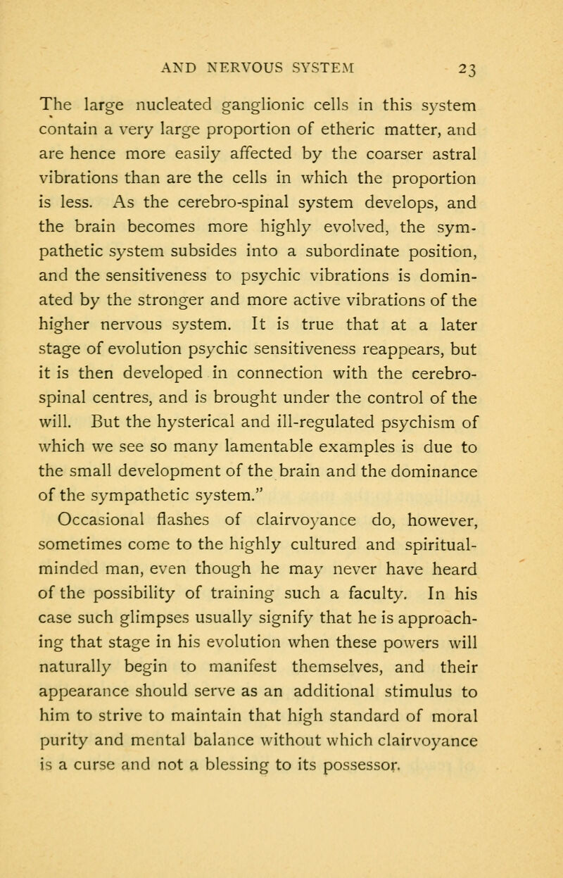 The large nucleated ganglionic cells in this system contain a very large proportion of etheric matter, and are hence more easily affected by the coarser astral vibrations than are the cells in which the proportion is less. As the cerebro-spinal system develops, and the brain becomes more highly evolved, the sym- pathetic system subsides into a subordinate position, and the sensitiveness to psychic vibrations is domin- ated by the stronger and more active vibrations of the higher nervous system. It is true that at a later stage of evolution psychic sensitiveness reappears, but it is then developed in connection with the cerebro- spinal centres, and is brought under the control of the will. But the hysterical and ill-regulated psychism of which we see so many lamentable examples is due to the small development of the brain and the dominance of the sympathetic system. Occasional flashes of clairvoyance do, however, sometimes come to the highly cultured and spiritual- minded man, even though he may never have heard of the possibility of training such a faculty. In his case such glimpses usually signify that he is approach- ing that stage in his evolution when these powers will naturally begin to manifest themselves, and their appearance should serve as an additional stimulus to him to strive to maintain that high standard of moral purity and mental balance without which clairvoyance is a curse and not a blessing to its possessor.