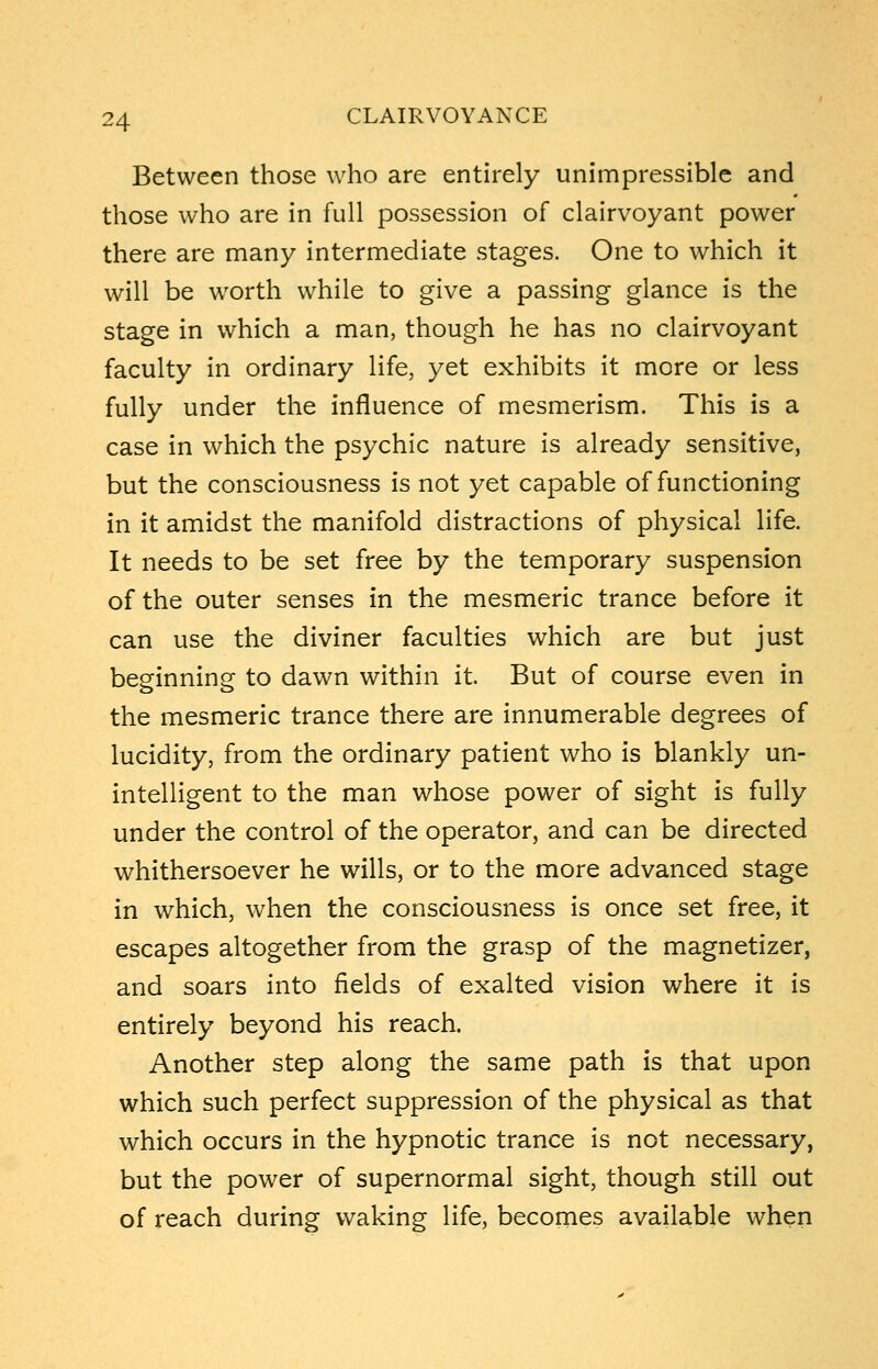 Between those who are entirely unimpressible and those who are in full possession of clairvoyant power there are many intermediate stages. One to which it will be worth while to give a passing glance is the stage in which a man, though he has no clairvoyant faculty in ordinary life, yet exhibits it more or less fully under the influence of mesmerism. This is a case in which the psychic nature is already sensitive, but the consciousness is not yet capable of functioning in it amidst the manifold distractions of physical life. It needs to be set free by the temporary suspension of the outer senses in the mesmeric trance before it can use the diviner faculties which are but just beginning to dawn within it. But of course even in the mesmeric trance there are innumerable degrees of lucidity, from the ordinary patient who is blankly un- intelligent to the man whose power of sight is fully under the control of the operator, and can be directed whithersoever he wills, or to the more advanced stage in which, when the consciousness is once set free, it escapes altogether from the grasp of the magnetizer, and soars into fields of exalted vision where it is entirely beyond his reach. Another step along the same path is that upon which such perfect suppression of the physical as that which occurs in the hypnotic trance is not necessary, but the power of supernormal sight, though still out of reach during waking life, becomes available when