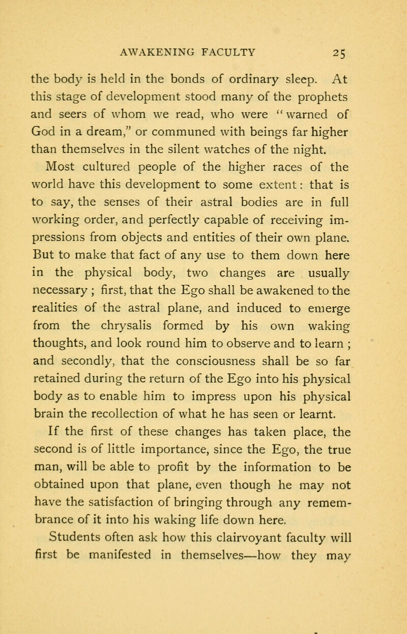 the body is held in the bonds of ordinary sleep. At this stage of development stood many of the prophets and seers of whom we read, who were warned of God in a dream, or communed with beings far higher than themselves in the silent watches of the night. Most cultured people of the higher races of the world have this development to some extent: that is to say, the senses of their astral bodies are in full working order, and perfectly capable of receiving im- pressions from objects and entities of their own plane. But to make that fact of any use to them down here in the physical body, two changes are usually necessary ; first, that the Ego shall be awakened to the realities of the astral plane, and induced to emerge from the chrysalis formed by his own waking thoughts, and look round him to observe and to learn ; and secondly, that the consciousness shall be so far retained during the return of the Ego into his physical body as to enable him to impress upon his physical brain the recollection of what he has seen or learnt. If the first of these changes has taken place, the second is of little importance, since the Ego, the true man, will be able to profit by the information to be obtained upon that plane, even though he may not have the satisfaction of bringing through any remem- brance of it into his waking life down here. Students often ask how this clairvoyant faculty will first be manifested in themselves—how they may