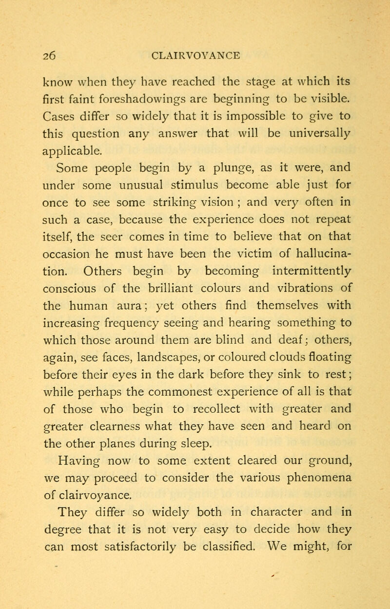 know when they have reached the stage at which its first faint foreshadowings are beginning to be visible. Cases differ so widely that it is impossible to give to this question any answer that will be universally applicable. Some people begin by a plunge, as it were, and under some unusual stimulus become able just for once to see some striking vision ; and very often in such a case, because the experience does not repeat itself, the seer comes in time to believe that on that occasion he must have been the victim of hallucina- tion. Others begin by becoming intermittently conscious of the brilliant colours and vibrations of the human aura; yet others find themselves with increasing frequency seeing and hearing something to which those around them are blind and deaf; others, again, see faces, landscapes, or coloured clouds floating before their eyes in the dark before they sink to rest; while perhaps the commonest experience of all is that of those who begin to recollect with greater and greater clearness what they have seen and heard on the other planes during sleep. Having now to some extent cleared our ground, we may proceed to consider the various phenomena of clairvoyance. They differ so widely both in character and in degree that it is not very easy to decide how they can most satisfactorily be classified. We might, for