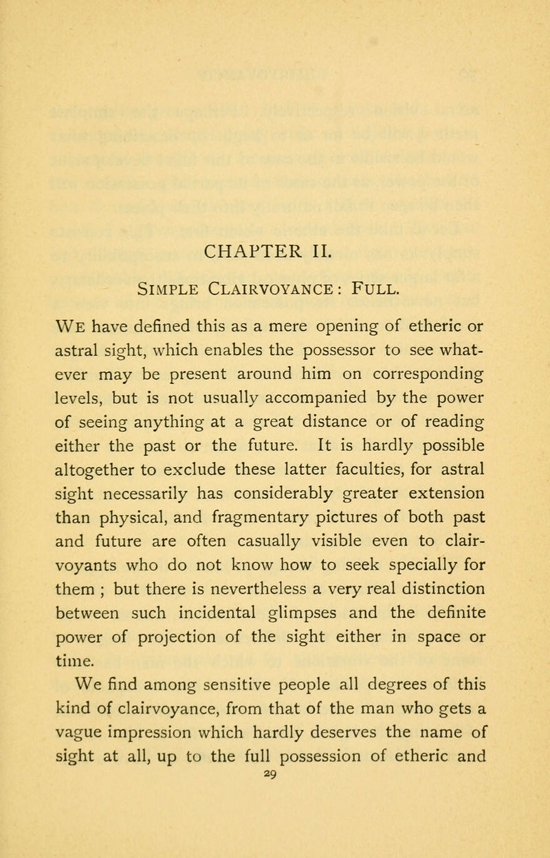 CHAPTER II. Simple Clairvoyance: Full. We have defined this as a mere opening of etheric or astral sight, which enables the possessor to see what- ever may be present around him on corresponding levels, but is not usually accompanied by the power of seeing anything at a great distance or of reading either the past or the future. It is hardly possible altogether to exclude these latter faculties, for astral sight necessarily has considerably greater extension than physical, and fragmentary pictures of both past and future are often casually visible even to clair- voyants who do not know how to seek specially for them ; but there is nevertheless a very real distinction between such incidental glimpses and the definite power of projection of the sight either in space or time. We find among sensitive people all degrees of this kind of clairvoyance, from that of the man who gets a vague impression which hardly deserves the name of sight at all, up to the full possession of etheric and