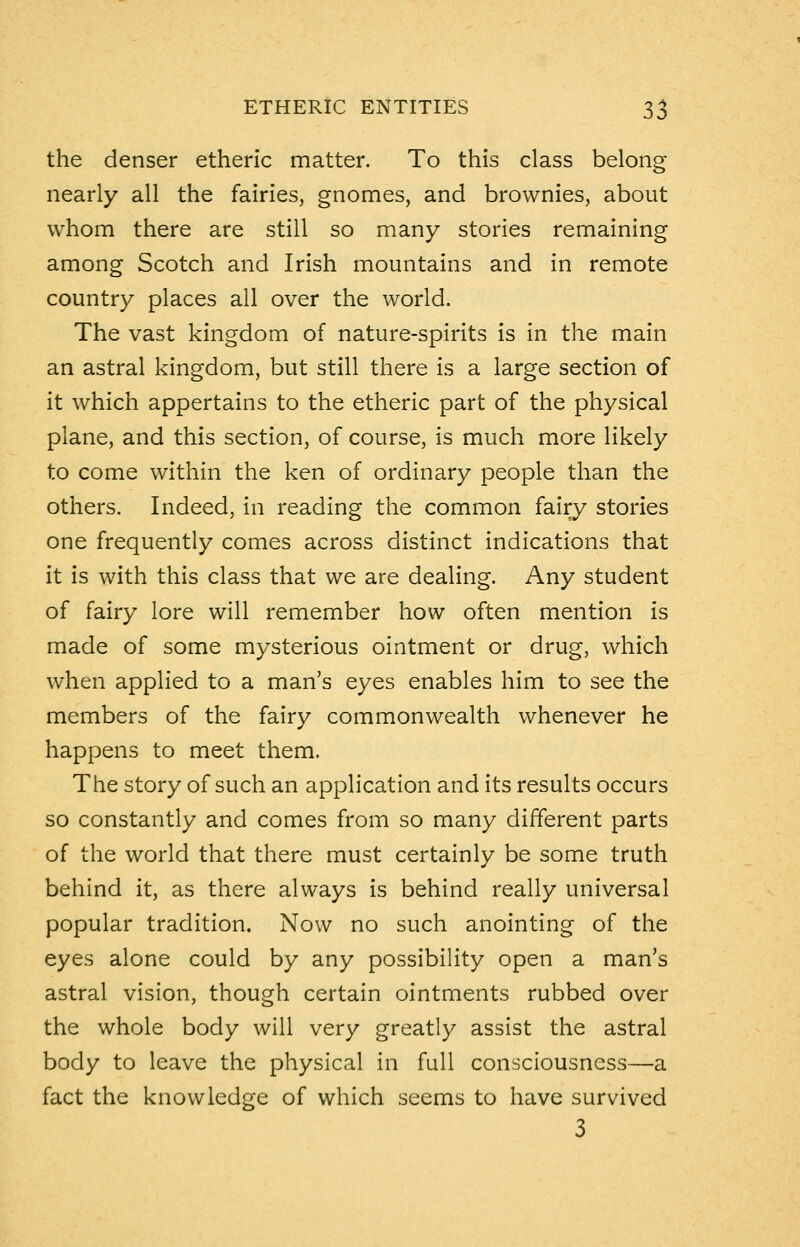 the denser etheric matter. To this class belong nearly all the fairies, gnomes, and brownies, about whom there are still so many stories remaining among Scotch and Irish mountains and in remote country places all over the world. The vast kingdom of nature-spirits is in the main an astral kingdom, but still there is a large section of it which appertains to the etheric part of the physical plane, and this section, of course, is much more likely to come within the ken of ordinary people than the others. Indeed, in reading the common fairy stories one frequently comes across distinct indications that it is with this class that we are dealing. Any student of fairy lore will remember how often mention is made of some mysterious ointment or drug, which when applied to a man's eyes enables him to see the members of the fairy commonwealth whenever he happens to meet them. The story of such an application and its results occurs so constantly and comes from so many different parts of the world that there must certainly be some truth behind it, as there always is behind really universal popular tradition. Now no such anointing of the eyes alone could by any possibility open a man's astral vision, though certain ointments rubbed over the whole body will very greatly assist the astral body to leave the physical in full consciousness—a fact the knowledge of which seems to have survived 3