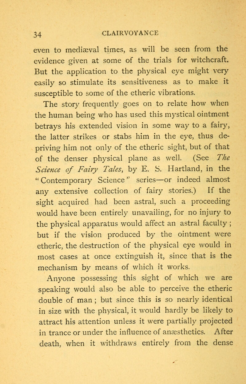 even to mediaeval times, as will be seen from the evidence given at some of the trials for witchcraft. But the application to the physical eye might very easily so stimulate its sensitiveness as to make it susceptible to some of the etheric vibrations. The story frequently goes on to relate how when the human being who has used this mystical ointment betrays his extended vision in some way to a fairy, the latter strikes or stabs him in the eye, thus de- priving him not only of the etheric sight, but of that of the denser physical plane as well. (See The Science of Fairy Tales, by E. S. Hartland, in the  Contemporary Science series—or indeed almost any extensive collection of fairy stories.) If the sight acquired had been astral, such a proceeding would have been entirely unavailing, for no injury to the physical apparatus would affect an astral faculty ; but if the vision produced by the ointment were etheric, the destruction of the physical eye would in most cases at once extinguish it, since that is the mechanism by means of which it works. Anyone possessing this sight of which we are speaking would also be able to perceive the etheric double of man ; but since this is so nearly identical in size with the physical, it would hardly be likely to attract his attention unless it were partially projected in trance or under the influence of anaesthetics. After death, when it withdraws entirely from the dense
