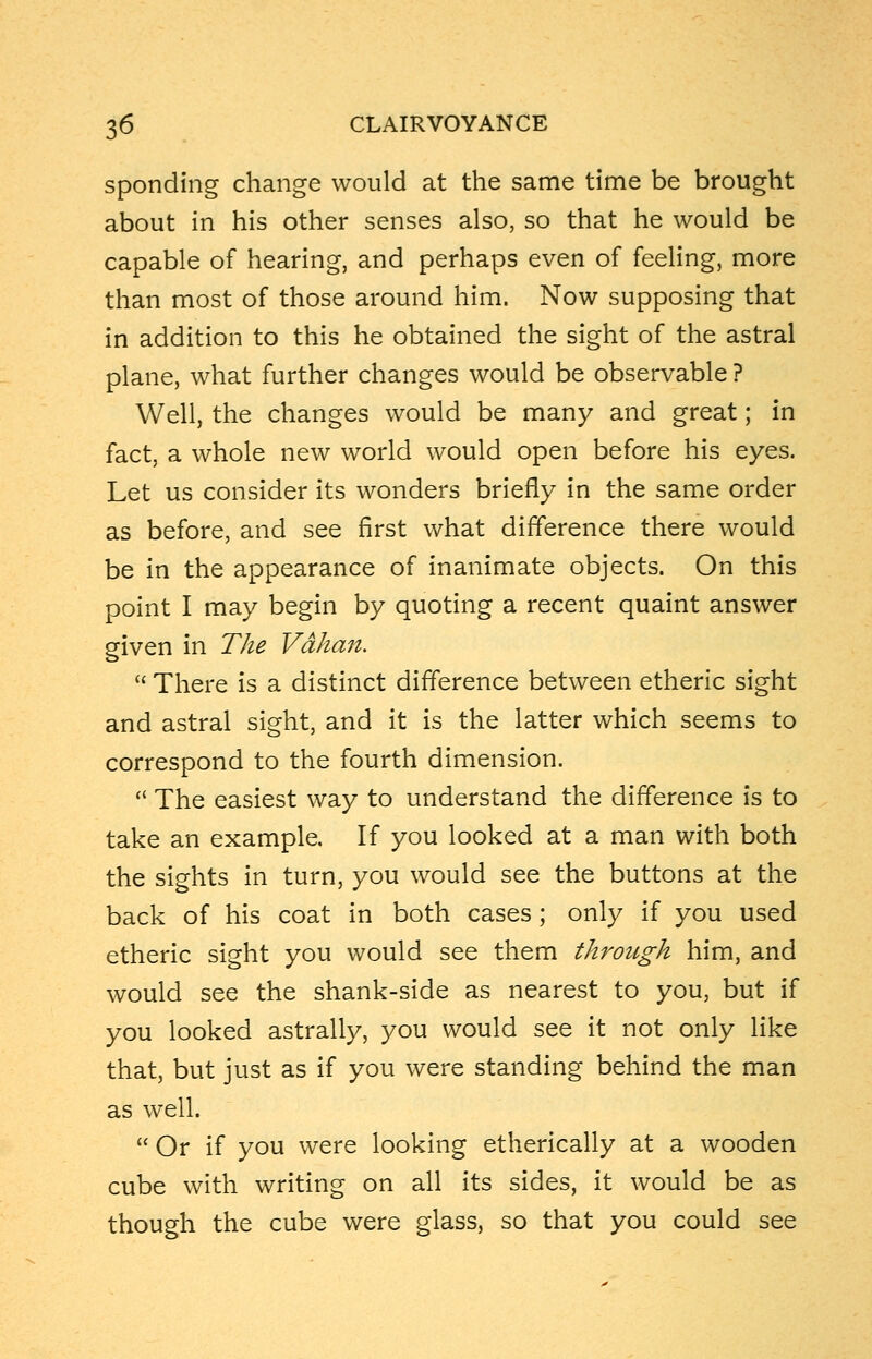 sponding change would at the same time be brought about in his other senses also, so that he would be capable of hearing, and perhaps even of feeling, more than most of those around him. Now supposing that in addition to this he obtained the sight of the astral plane, what further changes would be observable ? Well, the changes would be many and great; in fact, a whole new world would open before his eyes. Let us consider its wonders briefly in the same order as before, and see first what difference there would be in the appearance of inanimate objects. On this point I may begin by quoting a recent quaint answer given in The Vdhan.  There is a distinct difference between etheric sight and astral sight, and it is the latter which seems to correspond to the fourth dimension.  The easiest way to understand the difference is to take an example. If you looked at a man with both the sights in turn, you would see the buttons at the back of his coat in both cases; only if you used etheric sight you would see them through him, and would see the shank-side as nearest to you, but if you looked astrally, you would see it not only like that, but just as if you were standing behind the man as well.  Or if you were looking etherically at a wooden cube with writing on all its sides, it would be as though the cube were glass, so that you could see