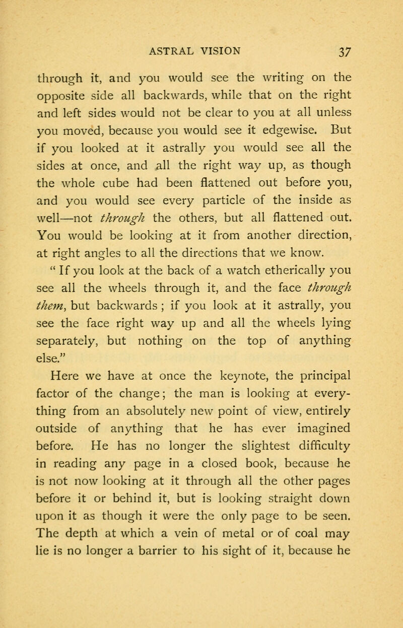 through it, and you would see the writing on the opposite side all backwards, while that on the right and left sides would not be clear to you at all unless you moved, because you would see it edgewise. But if you looked at it astrally you would see all the sides at once, and all the right way up, as though the whole cube had been flattened out before you, and you would see every particle of the inside as well—not through the others, but all flattened out. You would be looking at it from another direction, at right angles to all the directions that we know.  If you look at the back of a watch etherically you see all the wheels through it, and the face through themy but backwards ; if you look at it astrally, you see the face right way up and all the wheels lying separately, but nothing on the top of anything else. Here we have at once the keynote, the principal factor of the change; the man is looking at every- thing from an absolutely new point of view, entirely outside of anything that he has ever imagined before. He has no longer the slightest difficulty in reading any page in a closed book, because he is not now looking at it through all the other pages before it or behind it, but is looking straight down upon it as though it were the only page to be seen. The depth at which a vein of metal or of coal may lie is no longer a barrier to his sight of it, because he