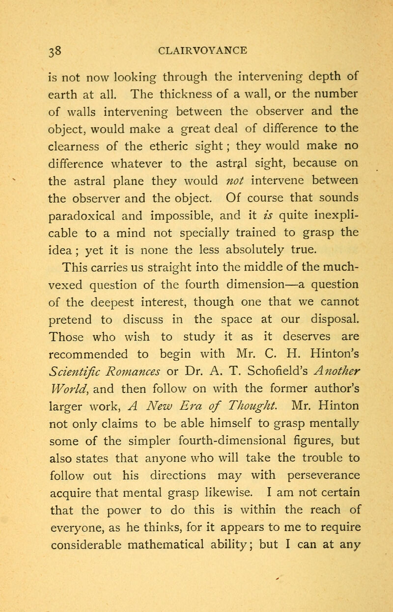 is not now looking through the intervening depth of earth at all. The thickness of a wall, or the number of walls intervening between the observer and the object, would make a great deal of difference to the clearness of the etheric sight; they would make no difference whatever to the astral sight, because on the astral plane they would not intervene between the observer and the object. Of course that sounds paradoxical and impossible, and it is quite inexpli- cable to a mind not specially trained to grasp the idea; yet it is none the less absolutely true. This carries us straight into the middle of the much- vexed question of the fourth dimension—a question of the deepest interest, though one that we cannot pretend to discuss in the space at our disposal. Those who wish to study it as it deserves are recommended to begin with Mr. C. H. Hinton's Scientific Romances or Dr. A. T. Schofield's Another World, and then follow on with the former author's larger work, A New Era of Thought. Mr. Hinton not only claims to be able himself to grasp mentally some of the simpler fourth-dimensional figures, but also states that anyone who will take the trouble to follow out his directions may with perseverance acquire that mental grasp likewise. I am not certain that the power to do this is within the reach of everyone, as he thinks, for it appears to me to require considerable mathematical ability; but I can at any