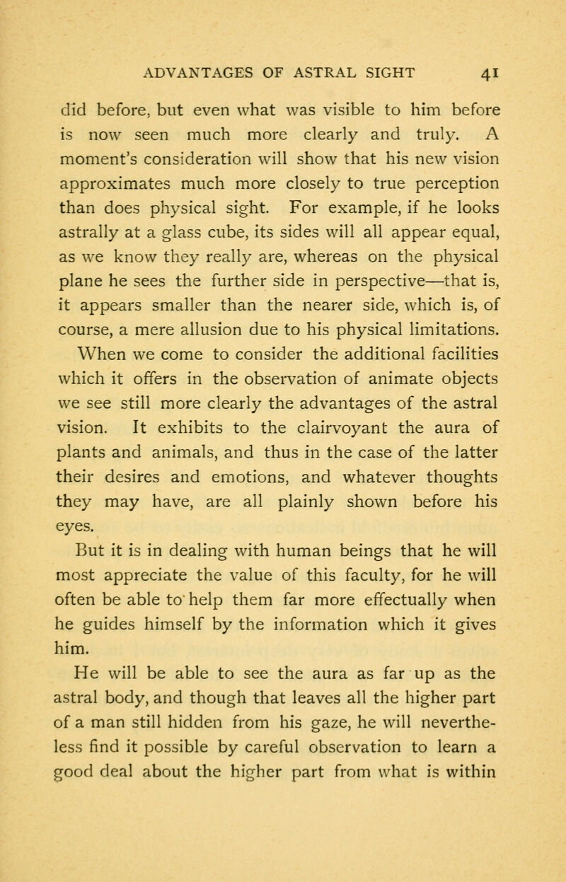 did before, but even what was visible to him before is now seen much more clearly and truly. A moment's consideration will show that his new vision approximates much more closely to true perception than does physical sight. For example, if he looks astrally at a glass cube, its sides will all appear equal, as we know they really are, whereas on the physical plane he sees the further side in perspective—that is, it appears smaller than the nearer side, which is, of course, a mere allusion due to his physical limitations. When we come to consider the additional facilities which it offers in the observation of animate objects we see still more clearly the advantages of the astral vision. It exhibits to the clairvoyant the aura of plants and animals, and thus in the case of the latter their desires and emotions, and whatever thoughts they may have, are all plainly shown before his eyes. But it is in dealing with human beings that he will most appreciate the value of this faculty, for he will often be able to help them far more effectually when he guides himself by the information which it gives him. He will be able to see the aura as far up as the astral body, and though that leaves all the higher part of a man still hidden from his gaze, he will neverthe- less find it possible by careful observation to learn a good deal about the higher part from what is within