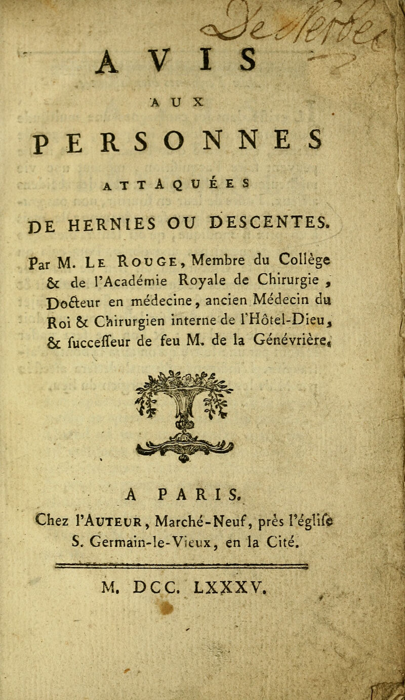 AVIS ^ AUX PERSONNES ATTAQUÉES DE HERNIES OU DESCENTES. Par M. Le RouGE, Membre du Collège 6c de l'Académie Royale de Chirurgie , DoAeur en médecine, ancien Médecin du Roi St Chirurgien interne de THôtel-Dieu, & fucceffeur de feu M, de la Génévrière« A PARIS, Chez l'AuTEUR, Marché-Neuf, prés Téglifê S. Germain-le-Vïti!x, en la Cité. M. DCC. LXXXV.