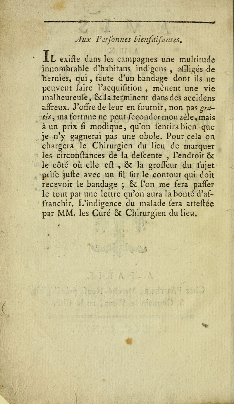 jlux TzrfGnn&s bhnfa'ifantes, J.L exiile dans les campagnes une multitude innombrable d'habltans indlgens , aiîligés de hernies, qui, faute d'un bandage dont ils ne peuvent faire l'acquifition , mènent une vie malheureufej&Ja terminent dans des accidens afïreux. J'offre de leur en fournir, non pas gra^- /i5, ma fortune ne peut féconder mon zèle^ mais à un prix fi modique, qu'on fentirabien que je n'y gagnerai pas une obole. Pour cela on chargera le Chirurgien du lieu de marquer les circonftances de la defcente , l'endroit ôc le côté où elle eft , &c la groiTeur du fujet prife jufte avec un fil fur le contour qui doit recevoir le bandage ; & l'on me fera pafler le tout par une lettre qu'on aura la bonté d'af- franchir. L'indigence du malade fera atteftée par MM. les Curé 5c Chirurgien du lieu.