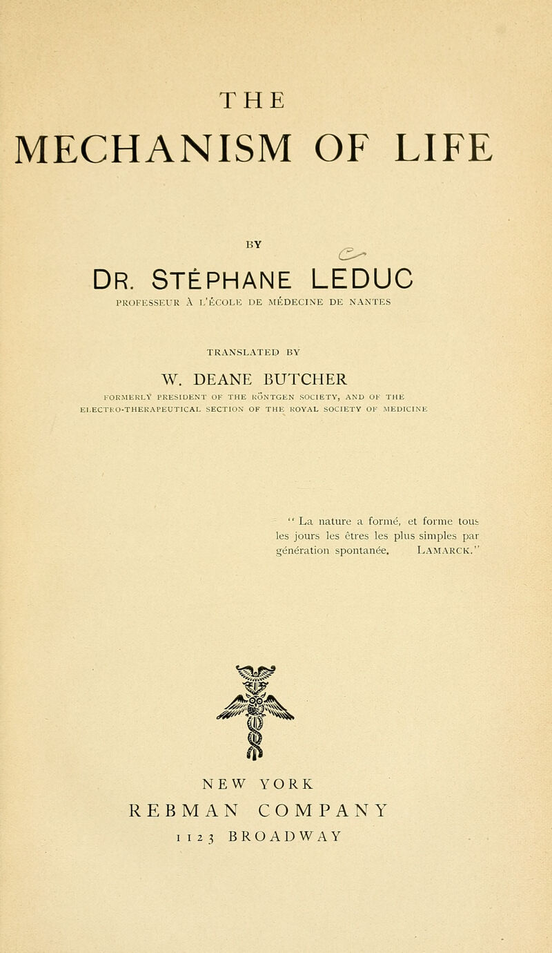 THE MECHANISM OF LIFE Dr. Stéphane LEDUC PROFESSEUR À I,'ÉCOLE DE MÉDECINE DE NANTES TRANSLATEE) BY W. DEANE BUTCHER KORiMERLY PRESIDENT OF THE KONTGEN SOCIETY, AND OF THE EI-ECTKO-THERAPEUTICAL SECTION OF THE ROYAL SOCIETY OF MEDICINE ' La nature a formé, et forme toub les jours les êtres les plus simples par génération spontanée. Lamarck. NEW YORK REBMAN COMPANY I I 23 BROADWAY