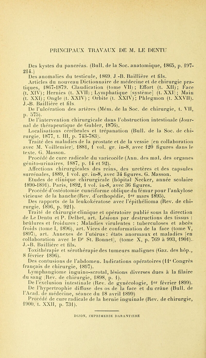 PRINCIPAUX TRAVAUX DE M. LE DENTU Des kystes du pancréas. (Bull, de la Soc. anatomique, 1865, p. 197- 214.) Des anomalies du testicule, 1869. J.-B. Baillière et fils. Articles du nouveau Dictionnaire de médecine et de chirurgie pra- tiques, 1867-1879. Claudication (tome VII); Effort (t. XII); Face (t. XIV); Hernies (t. XVII) ; Lymphatique [système] (t. XXI); Main (t. XXI); Ongle (t. XXIV) ; Orbite (t. XXIV); Phlegmon (t. XXVII). J.-B. Baillière et fils. De l'ulcération des artères (Mém. de la Soc. de chirurgie, t. VII, p. 575). De l'intervention chirurgicale dans l'obstruction intestinale (Jour- nal de thérapeutique de Gubler, 1876). Localisations cérébrales et trépanation (Bull, de la Soc. de chi- rurgie, 1877, t. III, p. 743-783). Traité des maladies de la prostate et de la vessie [en collaboration avec M. Voillemier], 1881, 1 vol. gr. in-8, avec 120 figures dans le texte. G. Masson. Procédé de cure radicale du varicocèle (Ann. des mal. des organes génito-urinaires, 1887, p. 14 et 92). Affections chirurgicales des reins, des uretères et des capsules surrénales, 1889, 1 vol. gr. in-8, avec 34 figures. G. Masson. Etudes de clinique chirurgicale (hôpital Necker, année scolaire 1890-1891). Paris, 1892, 1 vol. in-8, avec 36 figures. Procédé d'ostéotomie cunéiforme oblique du fémur pour l'ankylose vicieuse delà hanche(Rev. d'orthopédie, 1er mars 1895). Des rapports de la leukokératose avec l'épithélioma (Rev. de chi- rurgie, 1896, p. 921). Traité de chirurgie clinique et opératoire publié sous la direction de Le Dentu et P. Delbet, art. Lésions par destructions des tissus : brûlures et froidures ; Maladies virulentes : tuberculoses et abcès froids (tome I, 1896), art. Vices de conformation de la face (tome V, 1897), art. Annexes de l'utérus : états anormaux et maladies [en collaboration avec le Dr St. Bonnet], (tome X, p. 769 à 993, 1901).. J.-B. Baillière et fils. Toxithérapie et sérothérapie des tumeurs malignes (Gaz. des hop., 8 février 1896). Des contusions de l'abdomen. Indications opératoires (11e Congrès français de chirurgie, 1897). Lymphangiome inguino-scrotal, lésions diverses dues à la filaire du sang (Rev. de chirurgie, 1898, p. 1). De l'exclusion intestinale (Rev. de gynécologie, 1er février 1899). De l'hypertrophie diffuse des os de la face et du crâne (Bull, de l'Acad. de médecine, séance du 18 avril 1899) Procédé de cure radicale de la hernie inguinale (Rev. de chirurgie, 1900, t. XXII, p. 731). DIJON, IMPRIMERIE DARANT1ERE