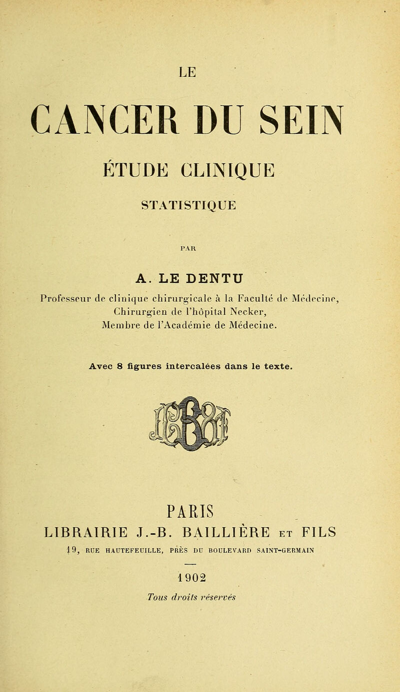 CANCER DU SEIN ÉTUDE CLINIQUE STATISTIQUE A. LE DENTU Professeur de clinique chirurgicale à la Faculté de Médecine, Chirurgien de l'hôpital Necker, Membre de l'Académie de Médecine. Avec 8 figures intercalées dans le texte. PARIS LIBRAIRIE J.-B. BAILLIÈRE et FILS |9, RUE HAUTEFEUILLE, PRÈS DU BOULEVARD SAINT-GERMAIN 1902 Tous droits réservés