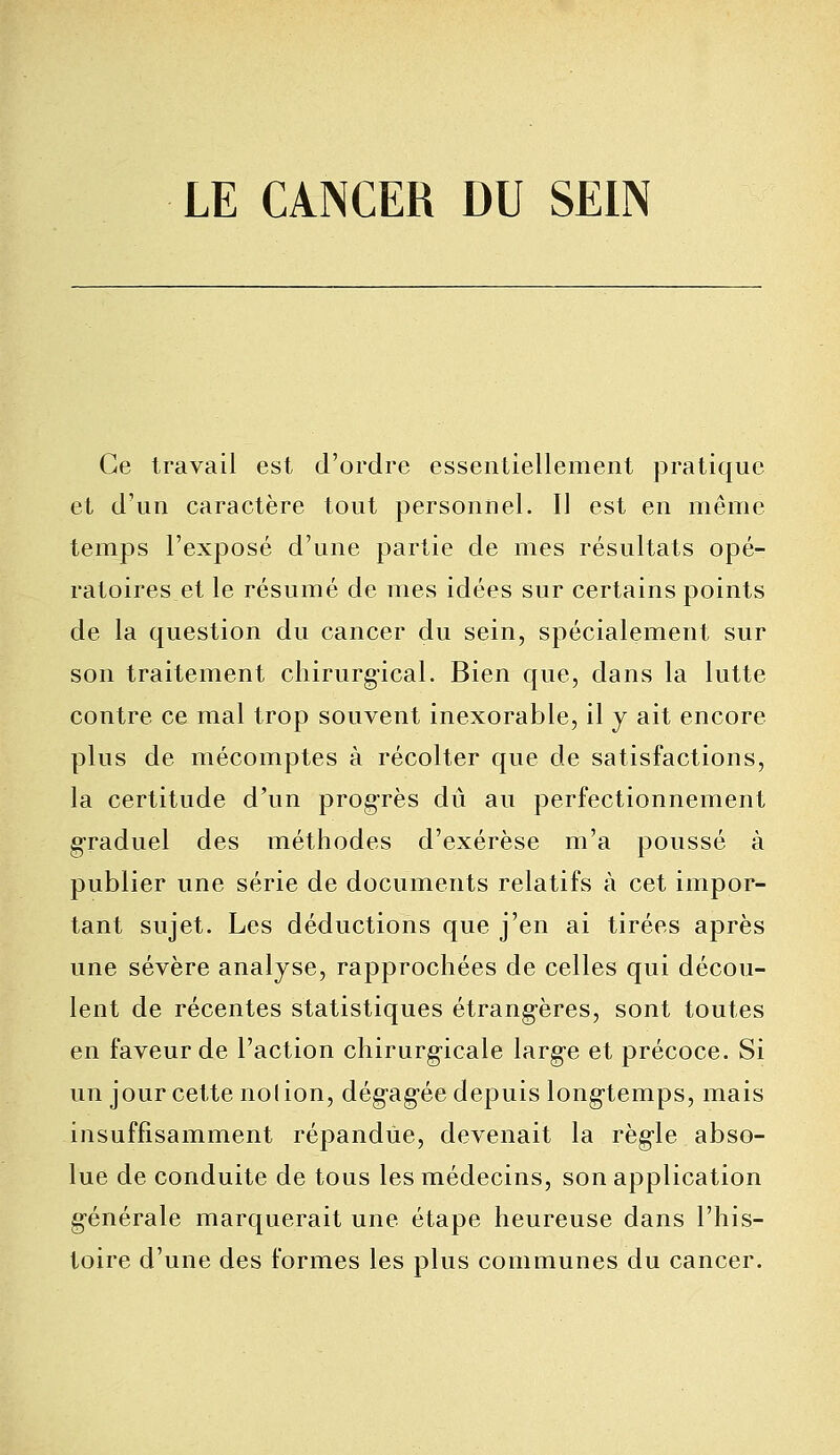 LE CANCER DU SEIN Ce travail est d'ordre essentiellement pratique et d'un caractère tout personnel. Il est en même temps l'exposé d'une partie de mes résultats opé- ratoireset le résumé de mes idées sur certains points de la question du cancer du sein, spécialement sur son traitement chirurgical. Bien que, dans la lutte contre ce mal trop souvent inexorable, il y ait encore plus de mécomptes à récolter que de satisfactions, la certitude d'un progrès dû au perfectionnement graduel des méthodes d'exérèse m'a poussé à publier une série de documents relatifs à cet impor- tant sujet. Les déductions que j'en ai tirées après une sévère analyse, rapprochées de celles qui décou- lent de récentes statistiques étrangères, sont toutes en faveur de l'action chirurgicale large et précoce. Si un jour cette nol ion, dégagée depuis longtemps, mais insuffisamment répandue, devenait la règle abso- lue de conduite de tous les médecins, son application générale marquerait une étape heureuse dans l'his- toire d'une des formes les plus communes du cancer.