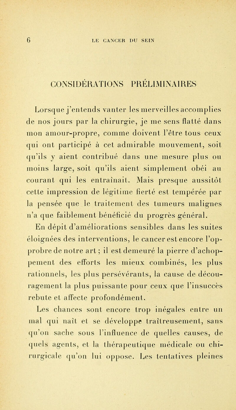 CONSIDERATIONS PRELIMINAIRES Lorsque j'entends vanter les merveilles accomplies de nos jours par la chirurg-ie, je me sens flatté dans mon amour-propre, comme doivent l'être tous ceux qui ont participé à cet admirable mouvement, soit qu'ils y aient contribué dans une mesure plus ou moins large, soit qu'ils aient simplement obéi au courant qui les entraînait. Mais presque aussitôt cette impression de légitime fierté est tempérée par la pensée que le traitement des tumeurs malignes n'a que faiblement bénéficié du progrès général. En dépit d'améliorations sensibles dans les suites éloig-nées des interventions, le cancer est encore l'op- probre de notre art ; il est demeuré la pierre d'achop- pement des efïbrts les mieux combinés, les plus rationnels, les plus persévérants, la cause de décou- ragement la plus puissante pour ceux que l'insuccès rebute et affecte profondément. Les chances sont encore trop inégales entre un mal qui naît et se développe traîtreusement, sans qu'on sache sous l'influence de quelles causes, de quels agents, et la thérapeutique médicale ou chi- rurgicale qu'on lui oppose. Les tentatives pleines