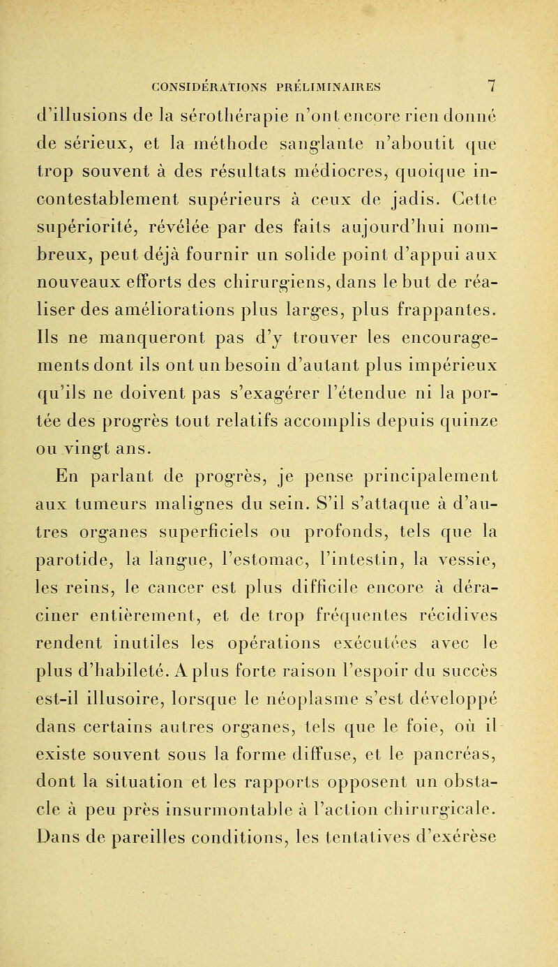 d'illusions de la sérothérapie n'ont encore rien donné de sérieux, et la méthode sanglante n'aboutit que trop souvent à des résultats médiocres, quoique in- contestablement supérieurs à ceux de jadis. Cette supériorité, révélée par des faits aujourd'hui nom- breux, peut déjà fournir un solide point d'appui aux nouveaux efforts des chirurgiens, dans le but de réa- liser des améliorations plus larges, plus frappantes. Ils ne manqueront pas d'y trouver les encourage- ments dont ils ont un besoin d'autant plus impérieux qu'ils ne doivent pas s'exag-érer l'étendue ni la por- tée des progrès tout relatifs accomplis depuis quinze ou vingt ans. En parlant de progrès, je pense principalement aux tumeurs malignes du sein. S'il s'attaque à d'au- tres org-anes superficiels ou profonds, tels que la parotide, la lang-ue, l'estomac, l'intestin, la vessie, les reins, le cancer est plus difficile encore à déra- ciner entièrement, et de trop fréquentes récidives rendent inutiles les opérations exécutées avec le plus d'habileté. A plus forte raison l'espoir du succès est-il illusoire, lorsque le néoplasme s'est développé dans certains autres org-anes, tels que le foie, où il existe souvent sous la forme diffuse, et le pancréas, dont la situation et les rapports opposent un obsta- cle à peu près insurmontable à l'action chirurgicale. Dans de pareilles conditions, les tentatives d'exérèse